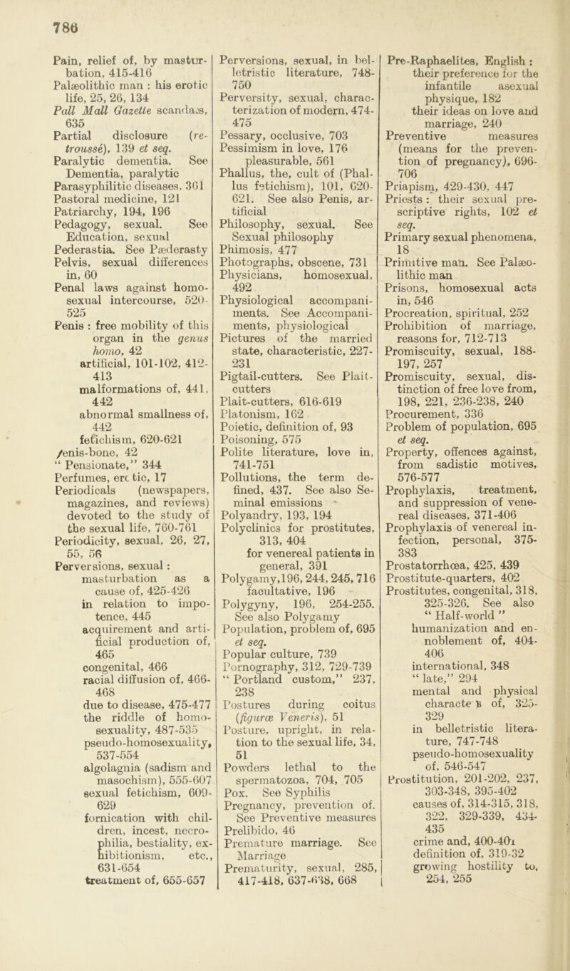 78a Pain, relief of, by mastur- bation, 415-416 Palaeolithic man : his erotic life, 25, 26, 134 Pall Mall Gazette scandals, 635 Partial disclosure (re- trousse), 139 et seq. Paralytic dementia. See Dementia, paralytic Parasypliilitic diseases. 361 Pastoral medicine, 121 Patriarchy, 194, 196 Pedagogy, sexual. See Education, sexual Pederastia. See Paederasty Pelvis, sexual differences in, 60 Penal laws against homo- sexual intercourse, 520- 525 Penis : free mobility of this organ in the genus homo, 42 artificial, 101-102, 412- 413 malformations of, 441, 442 abnormal smallness of, 442 fetichism, 620-621 /enis-bone, 42 “ Pensionate, ” 344 Perfumes, ere tic, 17 Periodicals (newspapers, magazines, and reviews) devoted to the study of the sexual life, 760-761 Periodicity, sexual, 26, 27, 55, 56 Perversions, sexual: masturbation as a cause of, 425-426 in relation to impo- tence, 445 acquirement and arti- ficial production of, 465 congenital, 466 racial diffusion of, 466- 468 due to disease, 475-477 the riddle of homo- sexuality, 487-535 pseudo-homosexuali tv p P 537-554 algolagnia (sadism and masochism), 555-607 sexual fetichism, 609- 629 fornication with chil- dren, incest, necro- Ehilia, bestiality, ex- ibitionism, etc., 631-654 treatment of, 655-657 Perversions, sexual, in bel- letristic literature, 748- 750 Perversity, sexual, charac- terization of modern, 474- 475 Pessary, occlusive, 703 Pessimism in love, 176 pleasurable, 561 Phallus, the, cult of (Phal- lus fetichism), 101, 620- 621. See also Penis, ar- tificial Philosophy, sexual. See Sexual philosophy Phimosis, 477 Photographs, obscene, 731 Physicians, homosexual, 492 Physiological accompani- ments. See Accompani- ments, physiological Pictures of the married state, characteristic, 227- 231 Pigtail-cutters. See Plait- cutters Plait-cutters, 616-619 Platonism, 162 Poietic, definition of, 93 Poisoning, 575 Polite literature, love in, 741-751 Pollutions, the term de- fined, 437. See also Se- minal emissions * Polyandry, 193, 194 Polyclinics for prostitutes, 313, 404 for venereal patients in general, 391 Polygamy, 196, 244, 245, 716 facultative, 196 Polygyny, 196, 254-255. See also Polygamy Population, problem of, 695 et seq. Popular culture, 739 Pornography, 312, 729-739 “ Portland custom,” 237, 238 Postures during coitus (figures Veneris), 51 Posture, upright, in rela- tion to the sexual life, 34, 51 Powders lethal to the spermatozoa, 704, 705 Pox. See Syphilis Pregnancy, prevention of. See Preventive measures Prelibido, 46 Premature marriage. Sec Marriage Prematurity, sexual, 285, 417-418, 637-638, 668 Pre-Raphaelites, English : their preference for the infantile asexual physique, 182 their ideas on love and marriage, 240 Preventive measures (means for the preven- tion of pregnancy), 696- 706 Priapism, 429-430, 447 Priests: their sexual pre- scriptive rights, 102 et seq. Primary sexual phenomena, 18 Primitive man. See Palaeo- lithic man Prisons, homosexual acts in, 546 Procreation, spiritual, 252 Prohibition of marriage, reasons for, 712-713 Promiscuity, sexual, 188- 197, 257 Promiscuity, sexual, dis- tinction of free love from, 198, 221, 236-238, 240 Procurement, 336 Problem of population, 695 et seq. Property, offences against, from sadistic motives, 576-577 Prophylaxis, treatment, and suppression of vene- real diseases, 371-406 Prophylaxis of venereal in- fection, personal, 375- 383 Prostatorrhoea, 425, 439 Prostitute-quarters, 402 Prostitutes, congenital, 318, 325-326. See also “ Half-world ” humanization and en- noblement of, 404- 406 international, 348 “ late,” 294 mental and physical characte >5 of, 325- 329 in belletristic litera- ture, 747-748 pseudo-homosexuality of, 546-547 Prostitution, 201-202, 237, 303-348, 395-402 causes of, 314-315, 318, 322, 329-339, 434- 435 crime and, 400-40i definition of, 319-32 growing hostility to, 254, 255