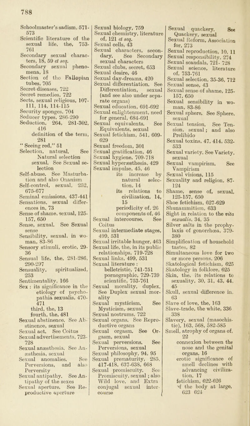 Schoolmaster’s sadism, 571- 573 Scientific literature of the sexual life, the, 753- 761 Secondary sexual charac- ters, 18, 59 et seq. Secondary sexual pheno- mena, 18 Section of tho Fallopian tubes, 705 Secret diseases, 722 Secret remedies, 722 Sects, sexual religious, 107- 111, 114, 114-115 i Security sponges, 704 ; Seducer types, 286-290 Seduction, 264, 281-302, I 416 definition of the term, i 281 “ Seeing red,” 51 ! Selection, natural. See ! Natural selection l sexual. See Sexual se- ! lection f Self-abuse. See Masturba- tion and also Onanism Self-control, sexual, 252, 675-677 Seminal emissions, 437-441 Sensations, sexual differ- ences in, 73 Sense of shame, sexual, 125- 157, 650 i Sense, sexual. See Sexual sense £ Sensibility, sexual, in wo- man, 83-86 £ Sensory stimuli, erotic, 29- £ 36 Sensual life, the, 281-286, £ 290-297 £ Sensuality, spiritualized, 253 Sentimentality, 166 Sex : its significance in the etiology of psycho- pathia sexualis, 470- 471 5 third, the, 13 fourth, the, 481 5 Sexual abstinence. See Ab- £ stinence, sexual Sexual act. See Coitus 5 Sexual advertisements, 723- 728 5 Sexual anaesthesia. See An- aesthesia, sexual £ Sexual anomalies. See £ Perversions, and also Perversity £ Sexual antipathy. See An- tipathy of the sexes Sexual aperture. See Re- productive aperture Sexual biology, 759 Sexual chemistry, literature of, 121 et seq. Sexual cells, 43 Sexual characters, secon- dary. See Secondary sexual characters Sexual clubs, secret, 653 Sexual desire, 46 Sexual day-dreams, 420 Sexual differentiation. See Differentiation, sexual (and see also under sepa- rate organs) Sexual education, 691-692 Sexual enlightenment, need for general, 684-691 Sexual equivalents. See Equivalents, sexual Sexual fetichism, 541, 609- 629 Sexual freedom, 301 Sexual gratification, 46 Sexual hygiene, 709-718 Sexual hyperaesthesia, 429 Sexual impulse, 45, 46 its increase by natural selec- tion, 14 its relations to civilization, 14, 15 periodicity of, 26 components of, 46 Sexual intercourse. See Coitus Sexual intermediate stages, 499, 531 Sexual irritable hunger, 463 Sexual life, the, in its public relationships, 719-728 Sexual links, 499, 531 Sexual literature : belletristic, 741-751 pornographic, 729-739 scientific, 753-761 Sexual morality, duplex. See Duplex sexual mor- ality Sexual mysticism. See Mysticism, sexual Sexual nostrums, 722 Sexual organs. See Repro- ductive organs Sexual orgasm. See Or- gasm, sexual Sexual perversions. See Perversions, sexual Sexual philosophy, 94, 95 Sexual prematurity, 285, 417-418, 637-638, 668 Sexual promiscuity. See Promiscuity, sexual ; also Wild love, and Extra conjugal sexual inter- course , Sexual quackery. Sec Quackery, sexual Sexual Reform, Association for, 273 Sexual reproduction, 10, 11 Sexual responsibility, 274 Sexual scandals, 721- 728 Sexual science, literature of, 753-761 Sexual selection, 35-36, 712 Sexual sense, 43 Sexual sense of shame, 125- 157, 650 Sexual sensibility in wo- man, 83-86 Sexual sphere. See Sphere, sexual Sexual tension. See Ten- sion, sexual; and also Prelibido Sexual toxins, 47, 414, 532- 533 Sexual variety. See Variety, sexual Sexual vampirism. See Vampirism Sexual visions, 115 Sexuality and religion, 87- 124 Shame, sense of, sexual, 125-157, 650 Shoe fetichism, 627-629 Shunammitism, 633 Sight in relation to the vita sexualis, 34, 35 Silver salts in the prophy- laxis of gonorrhoea, 379- 380 Simplification of household tastes, 82 Simultaneous love for two or more persons, 206 Skatological fetichism, 625 Skatology in folklore, 625 Skin, the, its relations to sexuality, 30, 31, 43, 44, 45 Skull, sexual difference in, 63 Slave of love, the, 163 Slave-trade, the white, 336 338 Slavery, sexual (masochis- tic), 163, 568, 582-585 Smell, atrophy of organs of, 22 connexion between the nose and the genital organs, 16 erotic significance of smell declines with advancing civiliza- tion, 17 fetichism, 622-626 >f the body at large, 623 624