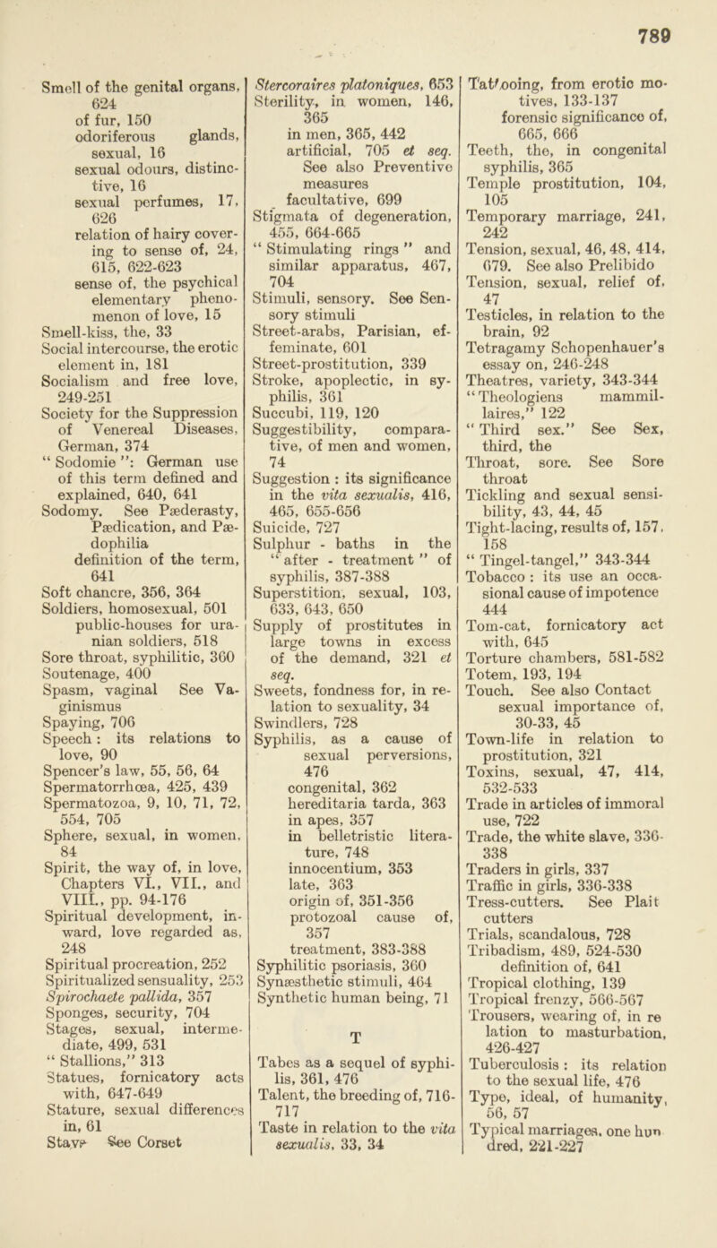 Smell of the genital organs, 624 of fur, 150 odoriferous glands, sexual, 16 sexual odours, distinc- tive, 16 sexual perfumes, 17, 626 relation of hairy cover- ing to sense of, 24, 615, 622-623 sense of, the psychical elementary pheno- menon of love, 15 Smell-kiss, the, 33 Social intercourse, the erotic element in, 181 Socialism and free love, 249-251 Society for the Suppression of Venereal Diseases, German, 374 “ Sodomie German use of this term defined and explained, 640, 641 Sodomy. See Paederasty, Paedication, and Pae- dophilia definition of the term, 641 Soft chancre, 356, 364 Soldiers, homosexual, 501 public-houses for ura- nian soldiers, 518 Sore throat, syphilitic, 360 Soutenage, 400 Spasm, vaginal See Va- ginismus Spaying, 706 Speech: its relations to love, 90 Spencer’s law, 55, 56, 64 Spermatorrhoea, 425, 439 Spermatozoa, 9, 10, 71, 72, 554, 705 Sphere, sexual, in women, 84 Spirit, the way of, in love, Chapters VI., VII., and VIII., pp. 94-176 Spiritual development, in- ward, love regarded as, 248 Spiritual procreation, 252 Spiritualized sensuality, 253 Spirochaete pallida, 357 Sponges, security, 704 Stages, sexual, interme- diate, 499, 531 “ Stallions,” 313 Statues, fornicatory acts with, 647-649 Stature, sexual differences in, 61 Stave- See Corset Stercoraires platoniques, 653 Sterility, in women, 146, 365 in men, 365, 442 artificial, 705 ei seq. See also Preventive measures facultative, 699 Stigmata of degeneration, 455, 664-665 “ Stimulating rings ” and similar apparatus, 467, 704 Stimuli, sensory. See Sen- sory stimuli Street-arabs, Parisian, ef- feminate, 601 Street-prostitution, 339 Stroke, apoplectic, in sy- philis, 361 Succubi, 119, 120 Suggestibility, compara- tive, of men and women, 74 Suggestion : its significance in the vita sexualis, 416, 465, 655-656 Suicide, 727 Sulphur - baths in the “ after - treatment ” of syphilis, 387-388 Superstition, sexual, 103, 633, 643, 650 Supply of prostitutes in large towns in excess of the demand, 321 et seq. Sweets, fondness for, in re- lation to sexuality, 34 Swindlers, 728 Syphilis, as a cause of sexual perversions, 476 congenital, 362 hereditaria tarda, 363 in apes, 357 in belletristic litera- ture, 748 innocentium, 353 late, 363 origin of, 351-356 protozoal cause of, 357 treatment, 383-388 Syphilitic psoriasis, 360 Synaesthetic stimuli, 464 Synthetic human being, 71 T Tabes as a sequel of syphi- lis, 361, 476 Talent, the breeding of, 7lb- 717 Taste in relation to the vita, sexualis, 33, 34 Tat^noing, from erotio mo- tives, 133-137 forensic significance of, 665, 666 Teeth, the, in congenital syphilis, 365 Temple prostitution, 104, 105 Temporary marriage, 241, 242 Tension, sexual, 46,48, 414, 679. See also Prelibido Tension, sexual, relief of, 47 Testicles, in relation to the brain, 92 Tetragamy Schopenhauer's essay on, 246-248 Theatres, variety, 343-344 “ Theologiens mammil- laires,” 122 “ Third sex.” See Sex, third, the Throat, sore. See Sore throat Tickling and sexual sensi- bility, 43, 44, 45 Tight-lacing, results of, 157, 158 “ Tingel-tangel,” 343-344 Tobacco : its use an occa- sional cause of impotence 444 Tom-cat, fornicatory act with, 645 Torture chambers, 581-582 Totem, 193, 194 Touch. See also Contact sexual importance of, 30-33, 45 Town-life in relation to prostitution, 321 Toxins, sexual, 47, 414, 532-533 Trade in articles of immoral use, 722 Trade, the white slave, 336- 338 Traders in girls, 337 Traffic in girls, 336-338 Tress-cutters. See Plait cutters Trials, scandalous, 728 Tribadism, 489, 524-530 definition of, 641 Tropical clothing, 139 Tropical frenzy, 566-567 Trousers, wearing of, in re lation to masturbation, 426-427 Tuberculosis: its relation to the sexual life, 476 Type, ideal, of humanity, 56, 57 Typical marriages, one hun dred, 221-227