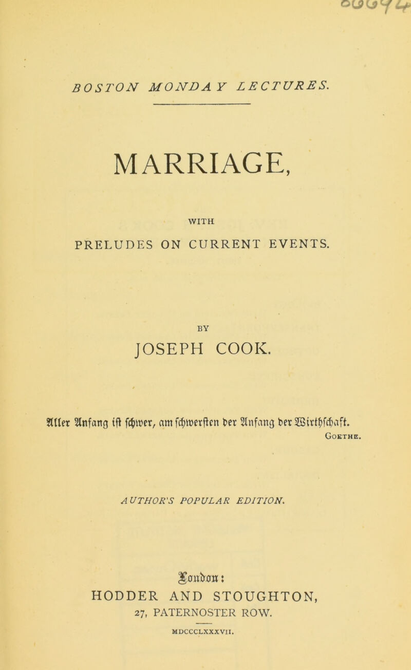 BOSTON MONDAY LECTURES. MARRIAGE, WITH PRELUDES ON CURRENT EVENTS. BY JOSEPH COOK. fitter Sltifang if! fairer, am fifm>ctf!cn ter Jtnfang ter Sirttfcthift. Goethe. AUTHOR'S POPULAR EDITION. ^0M&0B : HODDER AND STOUGHTON, 27, PATERNOSTER ROW. MDCCCLXXXVII.