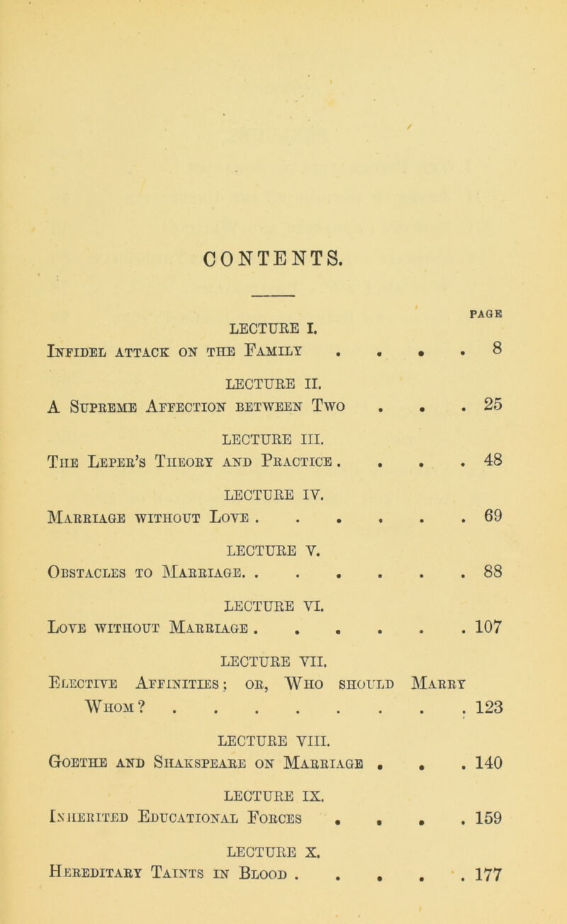 CONTENTS. PAGE LECTURE I. Infidel attack on the Family .... 8 LECTURE II. A Supreme Affection between Two . • .25 LECTURE III. Tiie Leper’s Theory and Practice . . . .48 LECTURE IV. Marriage without Loye 69 LECTURE Y. Obstacles to Marriage 88 LECTURE VI. Loye without Marriage 107 LECTURE VII. Elective Affinities; or, Who should Marry Whom? .123 LECTURE VIII. Goethe and Siiakspeare on Marriage . . . 140 LECTURE IX. Inherited Educational Forces • . • . 159 LECTURE X. Hereditary Taints in Blood 177