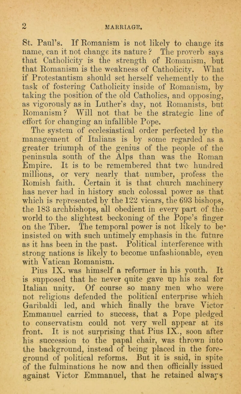 o MARRIAGE. St. Paul’s. If Romanism is not likely to change its name, can it not change its nature ? The proverb says that Catholicity is the strength of Romanism, hut that Romanism is the weakness of Catholicity. What if Protestantism should set herself vehemently to the task of fostering Catholicity inside of Romanism, by taking the position of the old Catholics, and opposing, as vigorously as in Luther’s day, not Romanists, but Romanism? Will not that be the strategic line of effort for changing an infallible Pope. The system of ecclesiastical order perfected by the management of Italians is by some regarded as a greater triumph of the genius of the people of the peninsula south of the Alps than was the Roman Empire. It is to be remembered that two hundred millions, or very nearly that number, profess the Romish faith. Certain it is that church machinery has never had in history such colossal power as that which is represented by the 122 vicars, the 693 bishops, the 183 archbishops, all obedient in every part of the world to the slightest beckoning of the Pope’s finger on the Tiber. The temporal power is not likely to be* insisted on with such untimely emphasis in the future as it has been in the past. Political interference with strong nations is likely to become unfashionable, even with Vatican Romanism. Pius IX. was himself a reformer in his youth. It is supposed that he never quite gave up his zeal for Italian unity. Of course so many men who were not religious defended the political enterprise which Garibaldi led, and which finally the brave Victor Emmanuel carried to success, that a Pope pledged to conservatism could not very well appear at its front. It is not surprising that Pius IX., soon after his succession to the papal chair, was thrown into the background, instead of being placed in the fore- ground of political reforms. But it is said, in spite of the fulminations he now and then officially issued against Victor Emmanuel, that he retained always