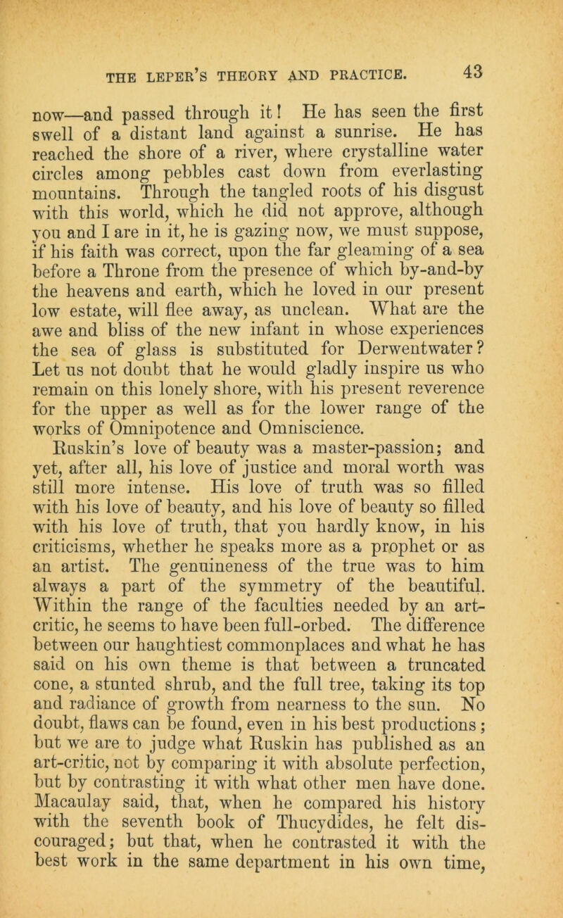 now—and passed through it! He has seen the first swell of a distant land against a sunrise. He has reached the shore of a river, where crystalline waiter circles among pebbles cast down from everlasting mountains. Through the tangled roots of his disgust with this world, which he did not approve, although you and I are in it, he is gazing now, we must suppose, if his faith was correct, upon the far gleaming of a sea before a Throne from the presence of which by-and-by the heavens and earth, which he loved in our present low estate, will flee away, as unclean. What are the awe and bliss of the new infant in whose experiences the sea of glass is substituted for Derwentwater ? Let us not doubt that he would gladly inspire us who remain on this lonely shore, with his present reverence for the upper as well as for the lower range of the works of Omnipotence and Omniscience. Ruskin’s love of beauty was a master-passion; and yet, after all, his love of justice and moral worth was still more intense. His love of truth was so filled with his love of beauty, and his love of beauty so filled with his love of truth, that you hardly know, in his criticisms, whether he speaks more as a prophet or as an artist. The genuineness of the true was to him always a part of the symmetry of the beautiful. Within the range of the faculties needed by an art- critic, he seems to have been full-orbed. The difference between our haughtiest commonplaces and what he has said on his own theme is that between a truncated cone, a stunted shrub, and the full tree, taking its top and radiance of growth from nearness to the sun. No doubt, flaws can be found, even in his best productions ; but we are to judge what Ruskin has published as an art-critic, not by comparing it with absolute perfection, but by contrasting it with what other men have done. Macaulay said, that, when he compared his history with the seventh book of Thucydides, he felt dis- couraged; but that, when he contrasted it with the best work in the same department in his own time,