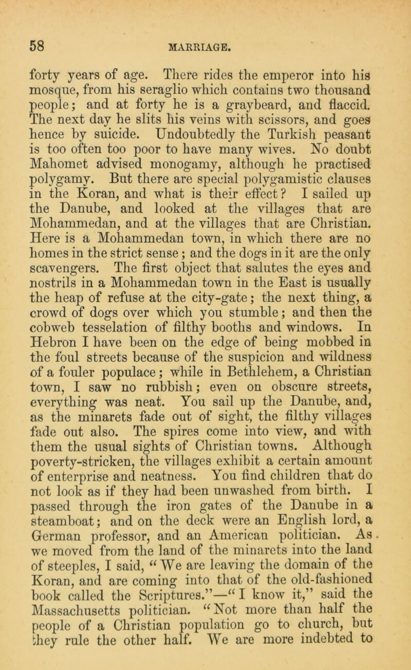 forty years of age. There rides the emperor into his mosque, from his seraglio which contains two thousand people; and at forty he is a graybeard, and flaccid. The next day he slits his veins with scissors, and goes hence by suicide. Undoubtedly the Turkish peasant is too often too poor to have many wives. No doubt Mahomet advised monogamy, although he practised polygamy. But there are special polygamistic clauses in the Koran, and what is their effect ? I sailed up the Danube, and looked at the villages that are Mohammedan, and at the villages that are Christian. Here is a Mohammedan town, in which there are no homes in the strict sense; and the dogs in it are the only scavengers. The first object that salutes the eyes and nostrils in a Mohammedan town in the East is usually the heap of refuse at the city-gate; the next thing, a crowd of dogs over which you stumble; and then the cobweb tesselation of filthy booths and windows. In Hebron I have been on the edge of being mobbed in the foul streets because of the suspicion and wildness of a fouler populace; while in Bethlehem, a Christian town, I saw no rubbish; even on obscure streets, everything was neat. You sail up the Danube, and, as the minarets fade out of sight, the filthy villages fade out also. The spires come into view, and with them the usual sights of Christian towns. Although poverty-stricken, the villages exhibit a certain amount of enterprise and neatness. You find children that do not look as if they had been unwashed from birth. I passed through the iron gates of the Danube in a steamboat; and on the deck were an English lord, a German professor, and an American politician. As. we moved from the land of the minarets into the land of steeples, I said, “We are leaving the domain of the Koran, and are coming into that of the old-fashioned book called the Scriptures.”—“ I know it,” said the Massachusetts politician. “ Not more than half the people of a Christian population go to church, but they rule the other half. We are more indebted to