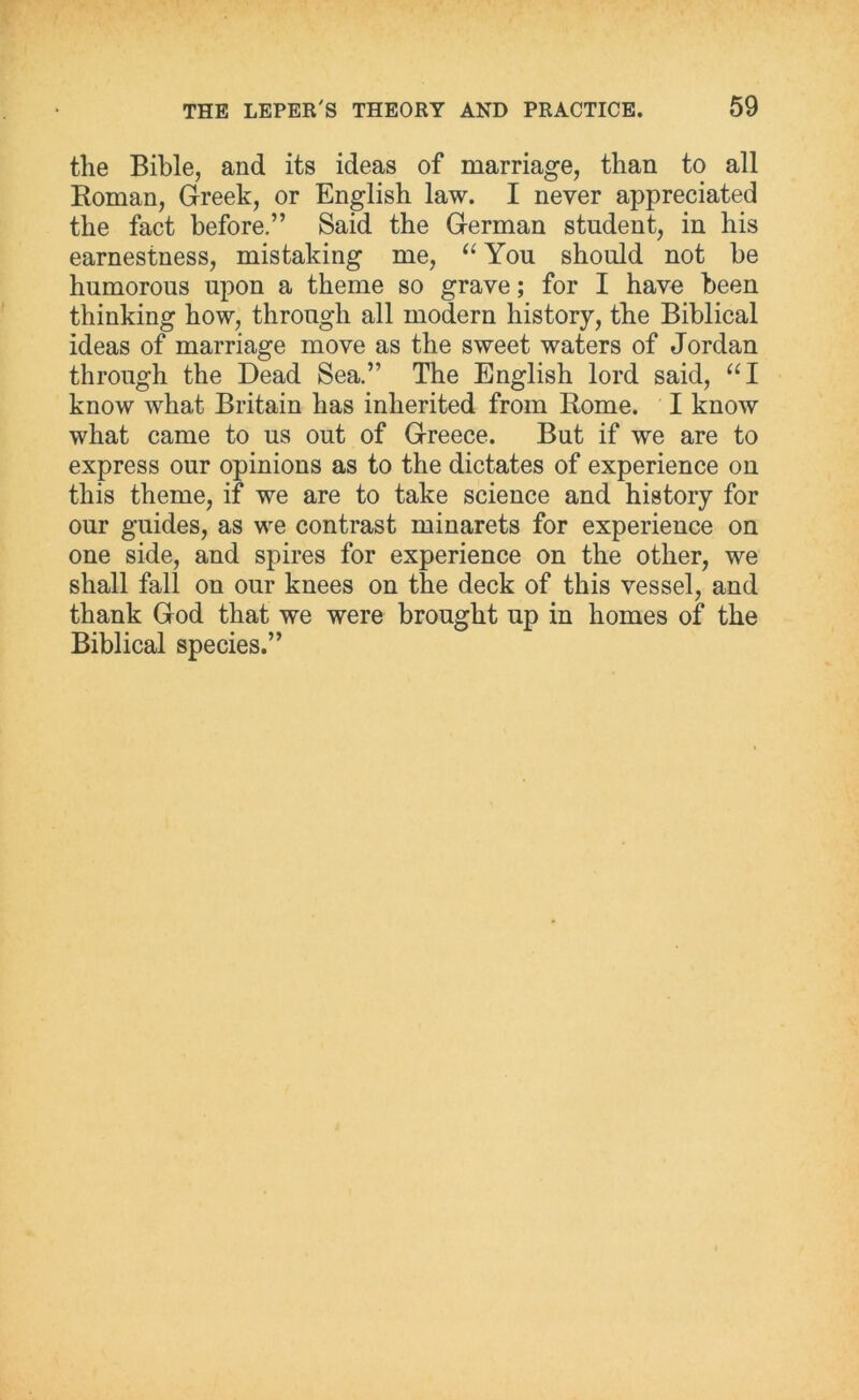 the Bible, and its ideas of marriage, than to all Roman, Greek, or English law. I never appreciated the fact before.” Said the German student, in his earnestness, mistaking me, “ You should not he humorous upon a theme so grave; for I have been thinking how, through all modern history, the Biblical ideas of marriage move as the sweet waters of Jordan through the Dead Sea.” The English lord said, “I know what Britain has inherited from Rome. I know what came to us out of Greece. But if we are to express our opinions as to the dictates of experience on this theme, if we are to take science and history for our guides, as we contrast minarets for experience on one side, and spires for experience on the other, we shall fall on our knees on the deck of this vessel, and thank God that we were brought up in homes of the Biblical species.”