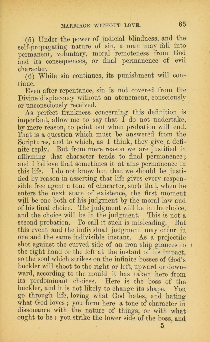 (5) Under the power of judicial blindness, and the self-propagating nature of sin, a man may fall into permanent, voluntary, moral remoteness from God and its consequences, or final permanence of evil character. (6) While sin continues, its punishment will con- tinue. Even after repentance, sin is not covered from the Divine displacency without an atonement, consciously or unconsciously received. As perfect frankness concerning this definition is important, allow me to say that I do not undertake, by mere reason, to point out when probation will end. That is a question which must be answered from the Scriptures, and to which, as I think, they give a defi- nite reply. But from mere reason we are justified in affirming that character tends to final permanence; and I believe that sometimes it attains permanence in this life. I do not know but that we should be justi- fied by reason in asserting that life gives every respon- sible free agent a tone of character, such that, when he enters the next state of existence, the first moment will be one both of his judgment by the moral law and of his final choice. The judgment will be in the choice, and the choice will be in the judgment. This is not a second probation. To call it such is misleading. But this event and the individual judgment may occur in one and the same indivisible instant. As a projectile shot against the curved side of an iron ship glances to the right hand or the left at the instant of its impact, so the soul which strikes on the infinite bosses of God’s buckler will shoot to the right or left, upward or down- ward, according to the mould it has taken here from its predominant choices. Here is the boss of the buckler, and it is not likely to change its shape. You go through life, loving what God hates, and hating what Gocl loves ; you form here a tone of character in dissonance with the nature of things, or with what ought to be : you strike the lower side of the boss, and 5