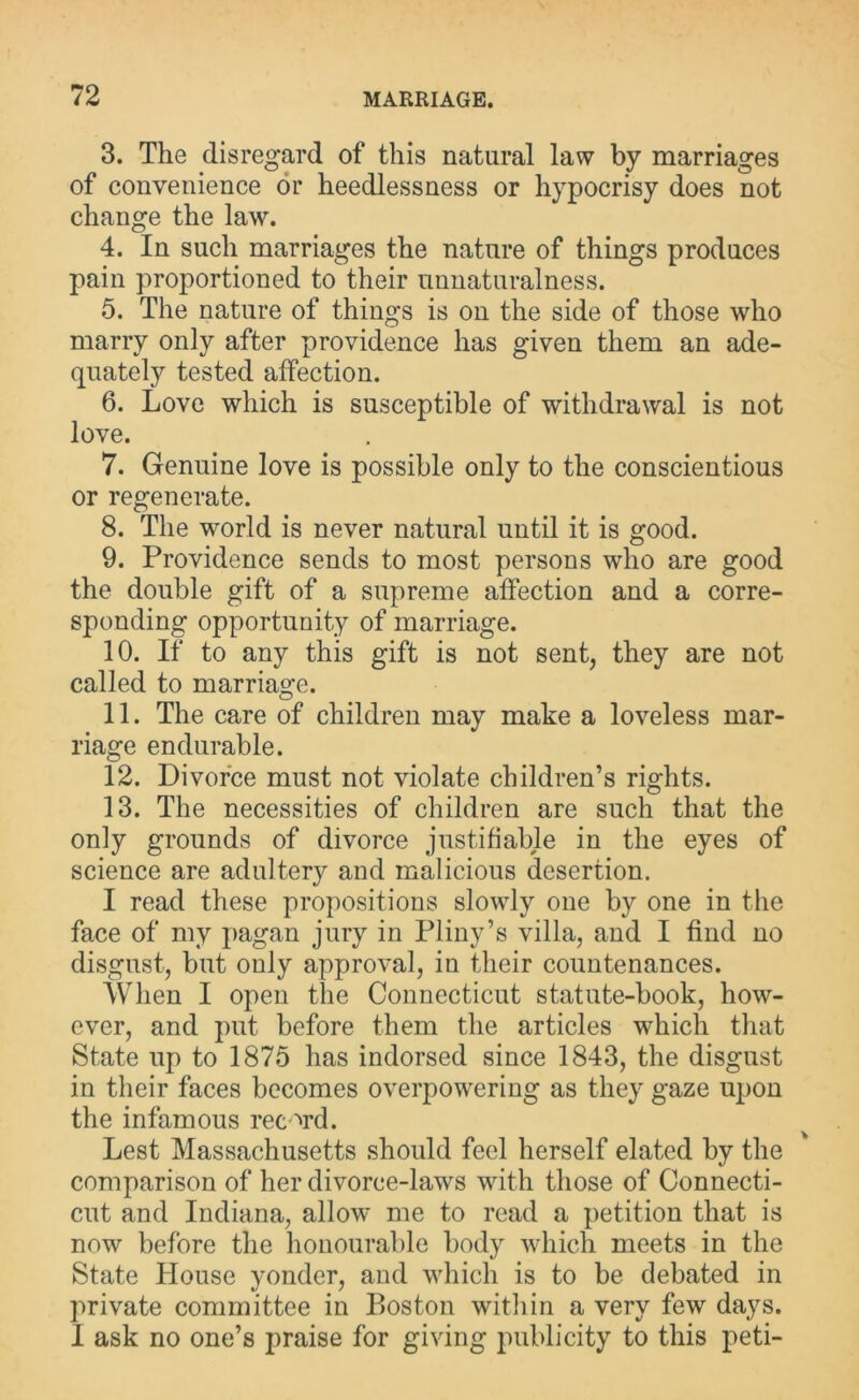 3. The disregard of this natural law by marriages of convenience or heedlessness or hypocrisy does not change the law. 4. In such marriages the nature of things produces pain proportioned to their unnaturalness. 5. The nature of things is on the side of those who marry only after providence has given them an ade- quately tested affection. 6. Love which is susceptible of withdrawal is not love. 7. Genuine love is possible only to the conscientious or regenerate. 8. The world is never natural until it is good. 9. Providence sends to most persons who are good the double gift of a supreme affection and a corre- sponding opportunity of marriage. 10. If to any this gift is not sent, they are not called to marriage. 11. The care of children may make a loveless mar- riage endurable. 12. Divorce must not violate children’s rights. 13. The necessities of children are such that the only grounds of divorce justifiable in the eyes of science are adultery and malicious desertion. I read these propositions slowly one by one in the face of my pagan jury in Pliny’s villa, and I find no disgust, but only approval, in their countenances. When I open the Connecticut statute-book, how- ever, and put before them the articles which that State up to 1875 has indorsed since 1843, the disgust in their faces becomes overpowering as they gaze upon the infamous rec ord. Lest Massachusetts should feel herself elated by the comparison of her divorce-laws with those of Connecti- cut and Indiana, allow me to read a petition that is now before the honourable body which meets in the State House yonder, and which is to be debated in private committee in Boston within a very few days. I ask no one’s praise for giving publicity to this peti-