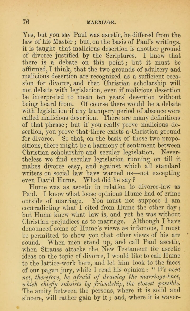 Yes, but you say Paul was ascetic, he differed from the law of his Master ; but, on the basis of Paul’s writings, it is taught that malicious desertion is another ground of divorce justified by the Scriptures. I know that there is a debate on this point; but it must be affirmed, I think, that the two grounds of adultery and malicious desertion are recognized as a sufficient occa- sion for divorce, and that Christian scholarship will not debate with legislation, even if malicious desertion be interpreted to mean ten years’ desertion without being heard from. Of course there would be a debate with legislation if any trumpery period of absence were called malicious desertion. There are many definitions of that phrase; but if you really prove malicious de- sertion, you prove that there exists a Christian ground for divorce. So that, on the basis of these two propo- sitions, there might be a harmony of sentiment between Christian scholarship and secular legislation. Never- theless we find secular legislation running on till it makes divorce easy, and against which all standard writers on social law have warned us—not excepting even David Hume. What did he say ? Hume was as ascetic in relation to divorce-law as Paul. I know what loose opinions Hume had of crime outside of marriage. You must not suppose I am contradicting what I cited from Hume the other day ; but Hume knew what law is, and yet he was without Christian prejudices as to marriage. Although I have denounced some of Hume’s views as infamous, I must be permitted to show you that other views of his are sound. When men stand up, and call Paul ascetic, when Strauss attacks the New Testament for ascetic ideas on the topic of divorce, I would like to call Hume to the lattice-work here, and let him look to the faces of our pagan jury, while I read his opinion : “ We need not, therefore, he afraid of drawing the marriage-knot, which chiefly subsists by friendship, the closest possible. The amity between the persons, where it is solid and sincere, will rather gain by it; and, where it is waver-