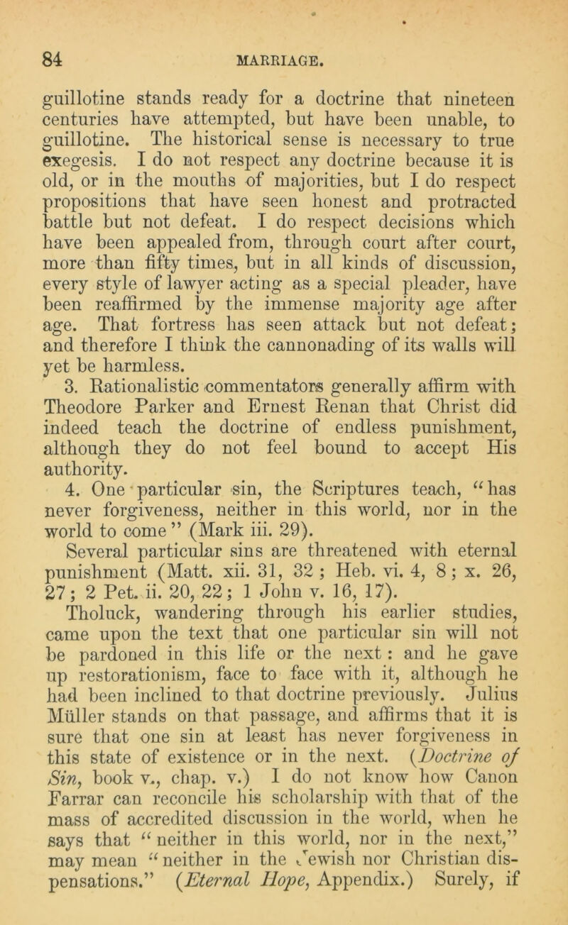 guillotine stands ready for a doctrine that nineteen centuries have attempted, hut have been unable, to guillotine. The historical sense is necessary to true exegesis. I do not respect any doctrine because it is old, or in the mouths of majorities, but I do respect propositions that have seen honest and protracted battle but not defeat. I do respect decisions which have been appealed from, through court after court, more than fifty times, but in all kinds of discussion, every style of lawyer acting as a special pleader, have been reaffirmed by the immense majority age after age. That fortress has seen attack but not defeat; and therefore I think the cannonading of its walls will yet be harmless. 3. Rationalistic commentators generally affirm with Theodore Parker and Ernest Renan that Christ did indeed teach the doctrine of endless punishment, although they do not feel bound to accept His authority. 4. One • particular sin, the Scriptures teach, “has never forgiveness, neither in this world, nor in the world to come ” (Mark iii. 29). Several particular sins are threatened with eternal punishment (Matt. xii. 31, 32; Heb. vi. 4, 8; x. 26, 27; 2 Pet. ii. 20, 22; 1 John v. 16, 17). Tholuck, wandering through his earlier studies, came upon the text that one particular sin will not be pardoned in this life or the next: and he gave up restorationism, face to face with it, although he had been inclined to that doctrine previously. Julius Muller stands on that passage, and affirms that it is sure that one sin at least has never forgiveness in this state of existence or in the next. (Doctrine oj Sin, book v., chap, v.) I do not know how Canon Farrar can reconcile his scholarship with that of the mass of accredited discussion in the world, when he says that “ neither in this world, nor in the next,” may mean “ neither in the Jewish nor Christian dis- pensations.” (Eternal Hope, Appendix.) Surely, if