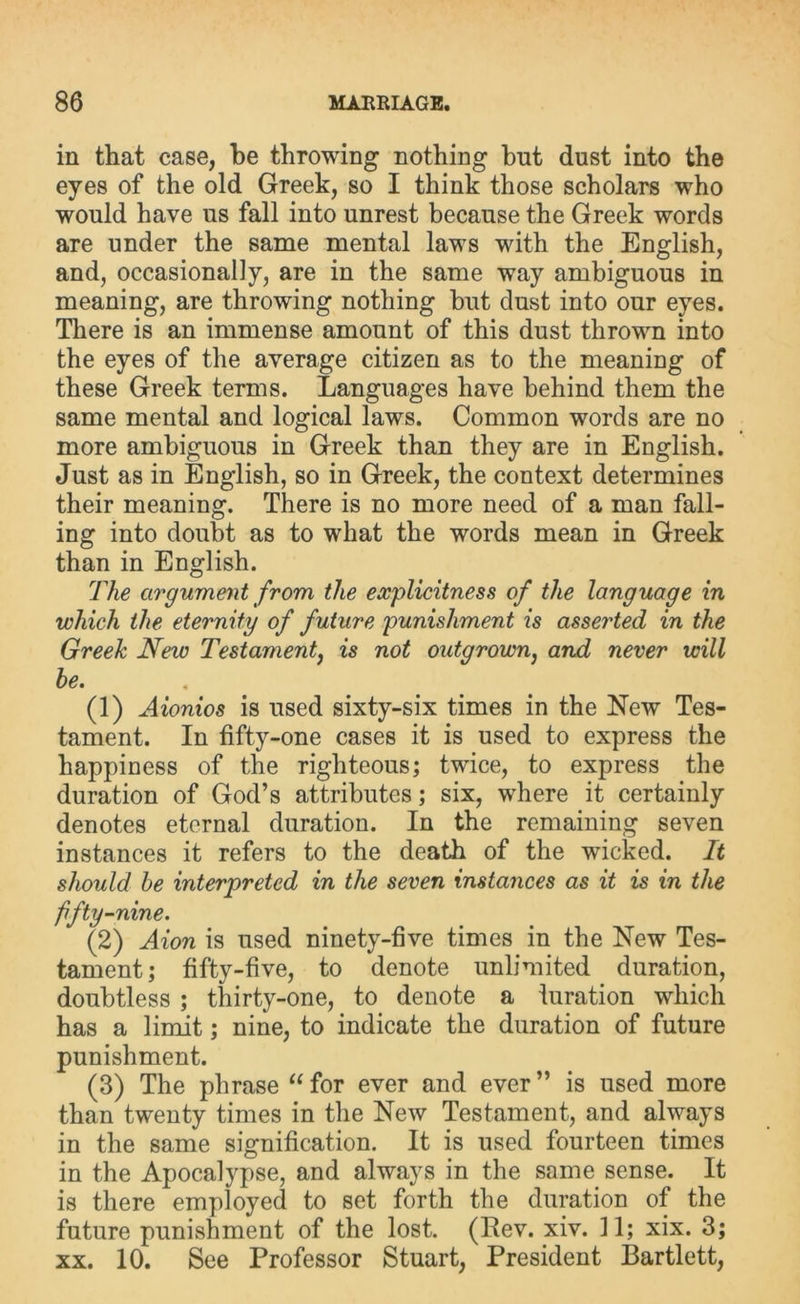 in that case, be throwing nothing hut dust into the eyes of the old Greek, so I think those scholars who would have us fall into unrest because the Greek words are under the same mental laws with the English, and, occasionally, are in the same way ambiguous in meaning, are throwing nothing but dust into our eyes. There is an immense amount of this dust thrown into the eyes of the average citizen as to the meaning of these Greek terms. Languages have behind them the same mental and logical laws. Common words are no more ambiguous in Greek than they are in English. Just as in English, so in Greek, the context determines their meaning. There is no more need of a man fall- ing into doubt as to what the words mean in Greek than in English. The argument from the explicitness of the language in which the eternity of future punishment is asserted in the Greek New Testament, is not outgrown, and never will he. (1) Aionios is used sixty-six times in the New Tes- tament. In fifty-one cases it is used to express the happiness of the righteous; twice, to express the duration of God’s attributes; six, where it certainly denotes eternal duration. In the remaining seven instances it refers to the death of the wucked. It should he interpreted in the seven instances as it is in the fifty-nine. (2) Aion is used ninety-five times in the New Tes- tament; fifty-five, to denote unlimited duration, doubtless ; thirty-one, to denote a turation which has a limit; nine, to indicate the duration of future punishment. (3) The phrase “ for ever and ever ” is used more than twenty times in the New Testament, and always in the same signification. It is used fourteen times in the Apocalypse, and always in the same sense. It is there employed to set forth the duration of the future punishment of the lost. (Rev. xiv. 11; xix. 3; xx. 10. See Professor Stuart, President Bartlett,