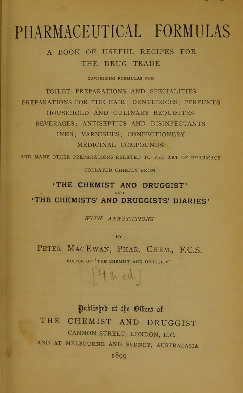 PHARMACEUTICAL FORMULAS A BOOK OF USEFUL RECIPES FOR THE DRUG TRADE COMPRISING FORMULAS FOR TOILET PREPARATIONS AND SPECIALITIES PREPARATIONS FOR THE HAIR; DENTIFRICES; PERFUMES HOUSEHOLD AND CULINARY REQUISITES BEVERAGES; ANTISEPTICS AND DISINFECTANTS INKS; VARNISHES; CONFECTIONERY MEDICINAL COMPOUNDS AND MANY OTHER PREPARATIONS RELATED TO THE ART OF PHARMACY COLLATED CHIEFLY FROM ‘THE CHEMIST AND DRUGGIST’ AND ‘THE CHEMISTS’ AND DRUGGISTS’ DIARIES’ WITH ANNOTATIONS BY Peter Mac Ewan, Phar. Chem., F.C.S. EDITOR OF ‘the CHEMIST AND DRUGGIST' |ublts^£li nt of THE CHEMIST AND DRUGGIST CANNON STREET, LONDON. E.C. AND AT MELBOURNE AND SYDNEY, AUSTRALASIA