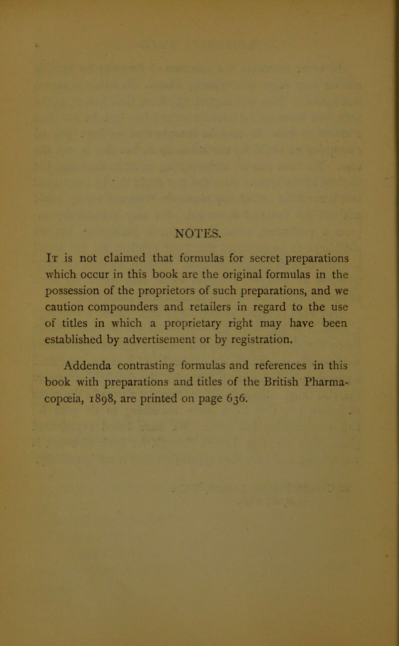 NOTES. It is not claimed that formulas for secret preparations which occur in this book are the original formulas in the possession of the proprietors of such preparations, and we caution compounders and retailers in regard to the use of titles in which a proprietary right may have been established by advertisement or by registration. Addenda contrasting formulas and references in this book with preparations and titles of the British Pharma- copoeia, 1898, are printed on page 636.