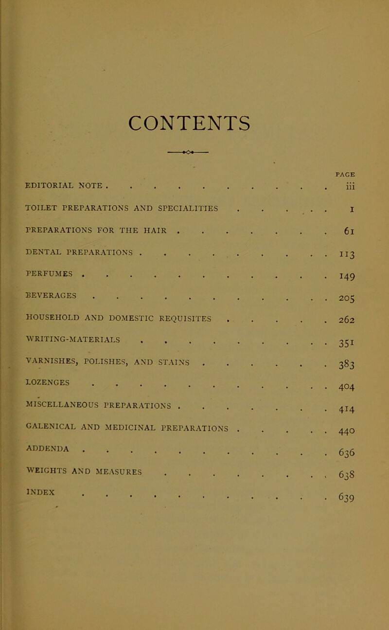 CONTENTS o* EDITORIAL NOTE TOILET TREPARATIONS AND SPECIALITIES PREPARATIONS FOR THE HAIR . DENTAL PREPARATIONS PERFUMES BEVERAGES HOUSEHOLD AND DOMESTIC REQUISITES WRITING-MATERIALS VARNISHES, POLISHES, AND STAINS . LOZENGES MISCELLANEOUS PREPARATIONS . GALENICAL AND MEDICINAL PREPARATIONS . ADDENDA WEIGHTS AND MEASURES . . . . INDEX PAGE iii I 6i 113 149 205 262 351 383 404 414 440 636 638 639