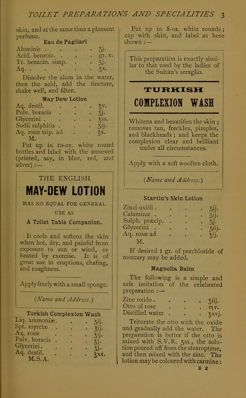 skin, and at the same time a pleasant perfume. Eau de Pagliari Aluminis . . . • 5J' Acid, benzoic. . . • x. Tr. benzoin, simp. . . 5j. Aq 5^- Dissolve the alum in the water, then the acid, add the tincture, shake well, and filter. May Dew Lotion Aq. destil. . . . §v. Pulv. boracis . . • 5j- Glycerini .... gss. Sodii sulphitis . . • 5>j- Aq. rosoe trip, ad . . 5x. M. Put up in lo-oz. white round bottles and label with the annexed (printed, say, in blue, red, and silver) :— THE ENGLISH MAY-DEW LOTION HAS NO EQUAL FOR GENERAL USE AS A Toilet Table Companion. It cools and softens the skin when hot, dry, and painful from exposure to sun or wind, or heated by exercise. It is of great use in eruptions, chafing, and roughness. Apply freely with a small sponge. {JVame and Address.) Turkish Complexion Wash Liq. ammoniac. Spt. myrcioe Aq. rosae Pulv. boracis Glycerini. Aq. destil. M.S.A. Put up in 8-oz. white rounds; cap with skin, and label as here shown:— This preparation is exactly simi- lar to that used by the ladies of the Sultan’s seraglio. txjfckiish: COMPLEXION WASH Whitens and beautifies the skin ; removes tan, freckles, pimples, and blackheads ; and keeps the complexion clear and brilliant under all circumstances. Apply with a soft woollen cloth. {Name and Address.) Startin’s Skin Lotion Zinci oxidi. . . • Sij. Calaminae . . . • 5'j. Sulph. prsecip. . . • 5j- Glycerini .... ^iij. Aq. rosse ad . . • M. If desired i gr. of perchloride of mercury may be added. Magnolia Balm The following is a simple and safe imitation of the celebrated preparation :— Zinc oxide.... Jiij. Otto of rose . . . 711.v. Distilled water . . . §xvj. Triturate the otto with the oxide and gradually add the water. The preparation is better if the otto is mixed with S.V.R. 5SS., the solu- tion poured off from the stearoptene, and then mixed with the zinc. The lotion may be coloured with carmine: B 2 • 3'i- • gij- • 5>j- • SJ- • Si- • Jxx.