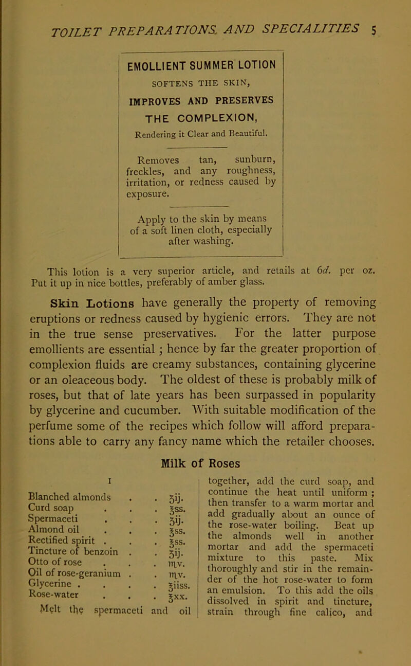 EMOLLIENT SUMMER LOTION SOFTENS THE SKIN, IMPROVES AND PRESERVES the complexion, Rendering it Clear and Beautiful. Removes tan, sunburn, freckles, and any roughness, irritation, or redness caused by exposure. Apply to the skin by means of a soft linen cloth, especially after washing. This lotion is a very superior article, and retails at (id. per oz. Put it up in nice bottles, preferably of amber glass. Skin Lotions have generally the property of removing eruptions or redness caused by hygienic errors. They are not in the true sense preservatives. For the latter purpose emollients are essential; hence by far the greater proportion of complexion fluids are creamy substances, containing glycerine or an oleaceous body. The oldest of these is probably milk of roses, but that of late years has been surpassed in popularity by glycerine and cucumber. With suitable modification of the perfume some of the recipes which follow will afford prepara- tions able to carry any fancy name which the retailer chooses. Milk of Roses I Blanched almonds . . 5ij. Curd soap . . . jss. Spermaceti . . . 5ij. Almond oil ... j.ss. Rectified spirit . . . gss. Tincture of benzoin . • 5>j. Otto of rose . . . m^v. Oil of rose-geranium . . ni^v. Glycerine .... giiss. Rose-water . . . ?xx. M?lt tb? spermaceti and oil together, add the curd soap, and continue the heat until uniform ; then transfer to a warm mortar and add gradually about an ounce of the rose-water boiling. Beat up the almonds well in another mortar and add the spermaceti mixture to this paste. Mix thoroughly and stir in the remain- der of the hot rose-water to form an emulsion. To this add the oils dissolved in spirit and tincture, strain through fine calico, and