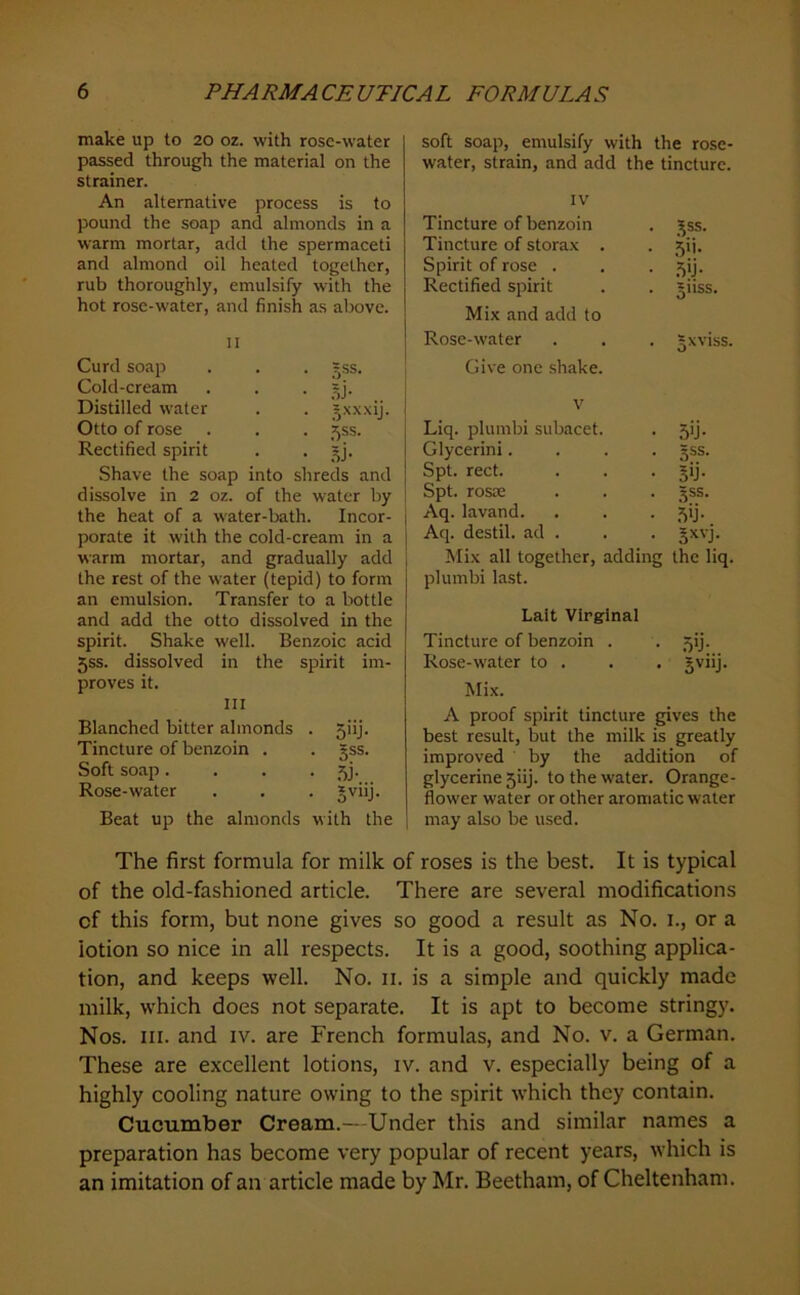 make up to 20 oz. with rose-water passed through the material on the strainer. An alternative process is to pound the soap and almonds in a warm mortar, add the spermaceti and almond oil heated together, rub thoroughly, emulsify with the hot rose-water, and finish as above. II Curd soap . . . =ss. Cold-cream . . • 5j- Distilled water . . j.x.xxij. Otto of rose . . . 55s. Rectified spirit . . Shave the soap into shreds and dissolve in 2 oz. of the water by the heat of a water-bath. Incor- porate it with the cold-cream in a warm mortar, and gradually add the rest of the water (tepid) to form an emulsion. Transfer to a bottle and add the otto dissolved in the spirit. Shake well. Benzoic acid 5SS. dissolved in the spirit im- proves it. Ill Blanched bitter almonds . 5iij. Tincture of benzoin . . §ss. Soft soap. . . • Rose-water . . . gviij. Beat up the almonds with the soft soap, emulsify with the rose- water, strain, and add the tincture. IV Tincture of benzoin Tincture of storax . Spirit of rose . Rectified spirit Mix and add to Rose-water Give one shake. Jss. 5>i- .^>j- 511SS. Jxviss. V Liq. plumbi subacet. • 5>j- Glycerini. • 3SS- Spt. rect. • Spt. roste 5SS. Aq. lavand. • .Mj- Aq. destil. ad . • gxvj Mix all together, adding the liq. plumbi la.st. Lait Virginal Tincture of benzoin . . 5ij. Rose-water to . . . jviij. Mix. A proof spirit tincture gives the best result, but the milk is greatly improved by the addition of glycerine 5iij. to the water. Orange- flower water or other aromatic water may also be used. The first formula for milk of roses is the best. It is typical of the old-fashioned article. There are several modifications of this form, but none gives so good a result as No. i., or a lotion so nice in all respects. It is a good, soothing applica- tion, and keeps well. No. ii. is a simple and quickly made milk, which does not separate. It is apt to become stringy. Nos. III. and iv. are French formulas, and No. v. a German. These are excellent lotions, iv. and v. especially being of a highly cooling nature owing to the spirit which they contain. Cucumber Cream.—Under this and similar names a preparation has become very popular of recent years, which is an imitation of an article made by Mr. Beetham, of Cheltenham.