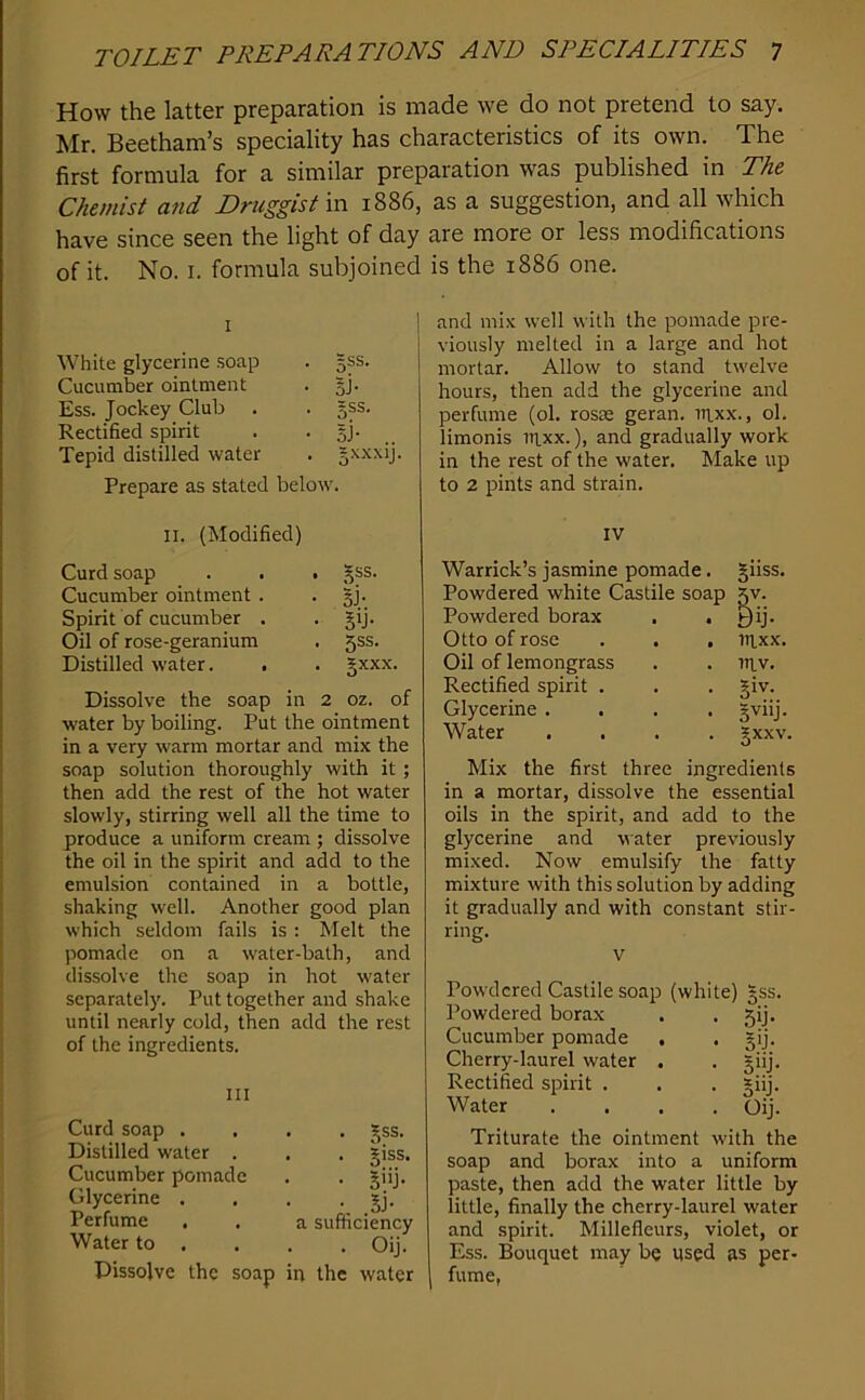 How the latter preparation is made we do not pretend to say. Mr. Beetham’s speciality has characteristics of its own. The first formula for a similar preparation was published in The Chemist and Druggist m 1886, as a suggestion, and all which have since seen the light of day are more or less modifications of it. No. I. formula subjoined is the 1886 one. White glycerine soap gss. Cucumber ointment si- Ess. Jockey Club gss. Rectified spirit sJ- .. Tepid distilled water 5XXXIJ. Prepare as stated below'. II. (Modified) Curd soap Cucumber ointment . • Bi- Spirit of cucumber . • 5b • Oil of rose-geranium . 5SS. Distilled water. . . gxxx. Dissolve the soap in 2 oz. of water by boiling. Put the ointment in a very warm mortar and mix the soap solution thoroughly with it; then add the rest of the hot water slowly, stirring well all the time to produce a uniform cream ; dissolve the oil in the spirit and add to the emulsion contained in a bottle, shaking well. Another good plan which seldom fails is : Melt the pomade on a water-bath, and dissolve the soap in hot water separate!}'. Put together and shake until nearly cold, then add the rest of the ingredients. Ill Curd soap . Distilled water . Cucumber pomade Glycerine . Perfume Water to . Dissolve the soap . . gss. . giss. • 5>ij- • o- > a sumciency . . Oij. in the water and mix well with the pomade pre- viously melted in a large and hot mortar. Allow to stand twelve hours, then add the glycerine and perfume (ol. rosae geran. rixx., ol. limonis it^xx. ), and gradually work in the rest of the water. Make up to 2 pints and strain. IV Warrick’s jasmine pomade. giiss. Powdered white Castile soap 5V. Powdered borax . . yij. Otto of rose . . . mxx. Oil of lemongrass . . inv. Rectified spirit . . . §iv. Glycerine .... Jviij. Water .... gxxv. Mix the first three ingredients in a mortar, dissolve the essential oils in the spirit, and add to the glycerine and water previously mixed. Now emulsify the fatty mixture with this solution by adding it gradually and with constant stir- ring. V Powdered Castile soap (white) 5SS. Powdered borax . . gij. Cucumber pomade , . gij. Cherry-laurel water . . =iij. Rectified spirit . . . giij. Water .... Oij. Triturate the ointment with the soap and borax into a uniform paste, then add the water little by little, finally the cherry-laurel water and spirit. Millefleurs, violet, or Ess. Bouquet may be used as per- fume,