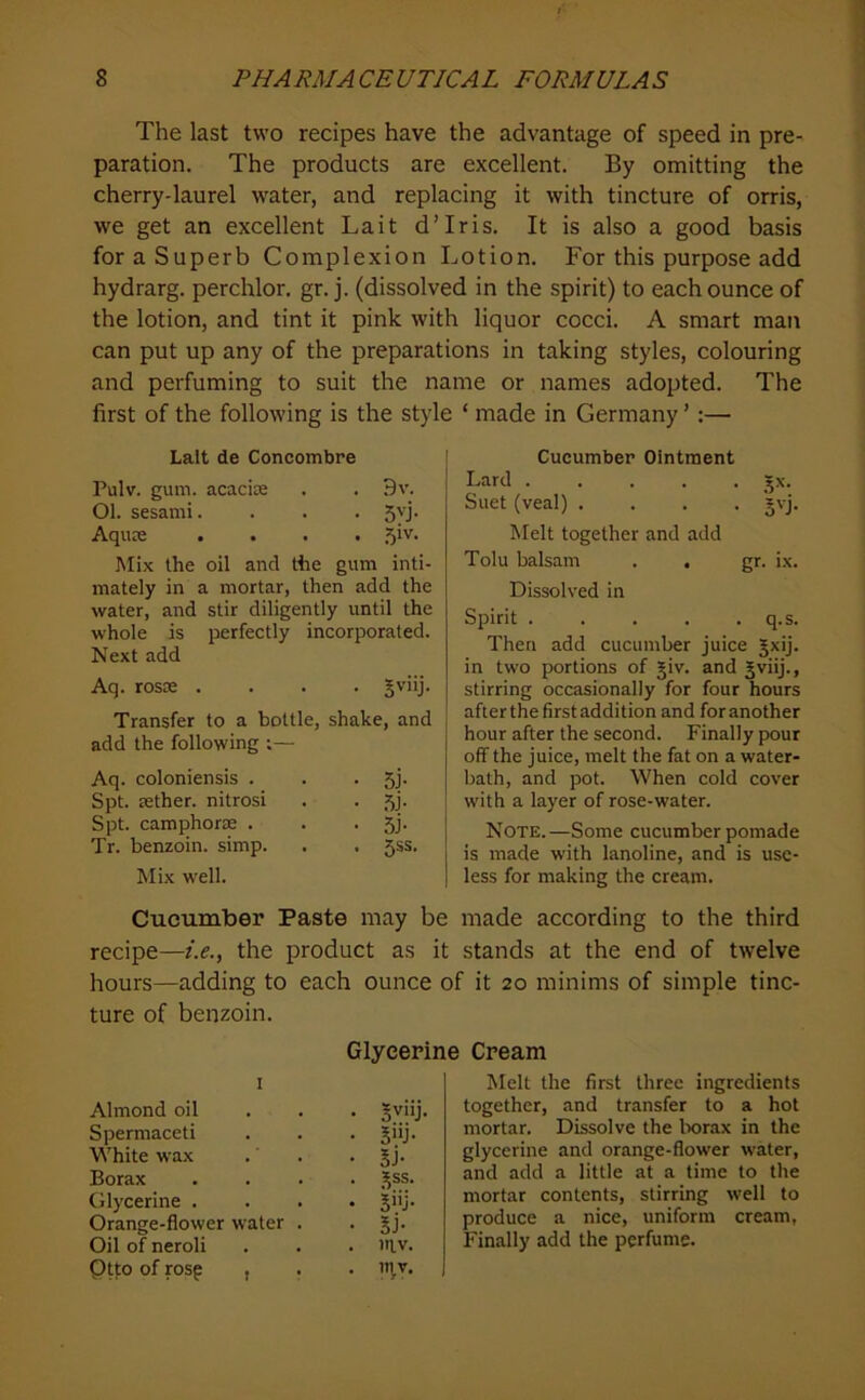 The last two recipes have the advantage of speed in pre- paration. The products are excellent. By omitting the cherry-laurel water, and replacing it with tincture of orris, we get an excellent La it d’lris. It is also a good basis for a Superb Complexion Lotion. For this purpose add hydrarg. perchlor. gr. j. (dissolved in the spirit) to each ounce of the lotion, and tint it pink with liquor cocci. A smart man can put up any of the preparations in taking styles, colouring and perfuming to suit the name or names adopted. The first of the following is the style ‘ made in Germany ’;— Lalt de Concombre Pulv. gum. acacise . . 9v. Ol. sesami. . . . 5'j- Aquee .... 51V. Mix the oil and the gum inti- mately in a mortar, then add the water, and stir diligently until the whole is perfectly incorporated. Next add Aq. rosoe .... ^viij. Transfer to a bottle, shake, and add the following ;— Aq. coloniensis . 5j- Spt. tether, nitrosi .5j- Spt. camphorte . 5i- Tr. benzoin, simp. 5SS. Mix well. Cucumber Paste may b recipe—i.e., the product as hours—adding to each ounce ture of benzoin. G riyceri I Almond oil . . . Sviij. Spermaceti 5>ij- White wax SJ- Borax . . . . 55 ss. Glycerine . . . . ji'j- Orange-flower water . 5J- Oil of neroli Ptto of rosp , IT^V. Cucumber Ointment Lard ..... jx. Suet (veal) .... 'jvj. hlelt together and add Tolu balsam . . gr. ix. Dissolved in Spirit q.s. Then add cucumber juice JxiJ. in two portions of §iv. and Jviij., stirring occasionally for four hours after the first addition and for another hour after the second. Finally pour off the juice, melt the fat on a water- bath, and pot. When cold cover with a layer of rose-water. Note.—Some cucumber pomade is made with lanoline, and is use- less for making the cream. made according to the third stands at the end of twelve ' it 20 minims of simple tinc- Cream Melt the first three ingredients together, and transfer to a hot mortar. Dissolve the Ixjrax in the glycerine and orange-flower water, and add a little at a time to the mortar contents, stirring well to produce a nice, uniform cream, Finally add the perfume.