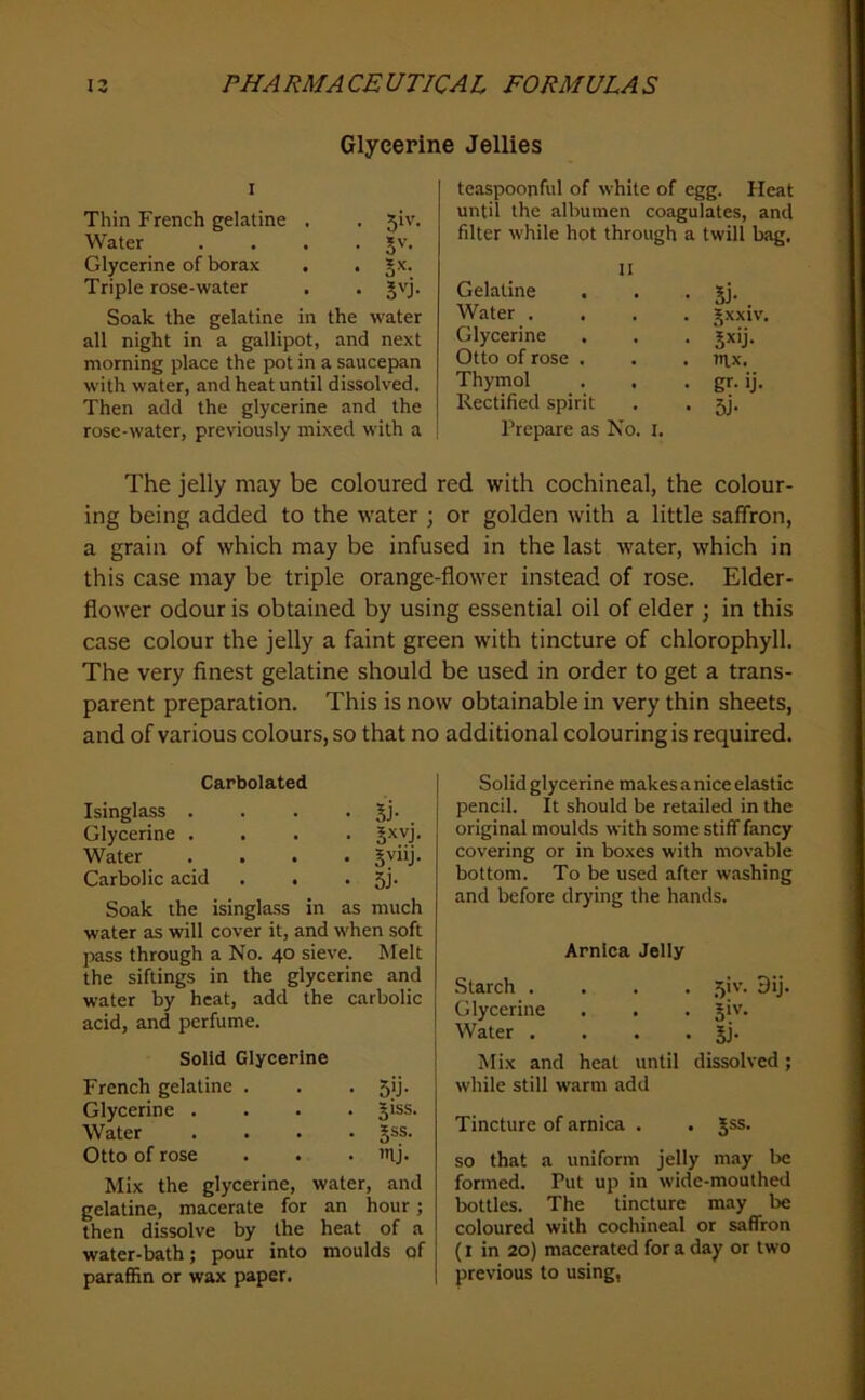 Glycepine Jellies I Thin French gelatine . . 5iv. Water .... Jv. Glycerine of borax . . Jx. Triple rose-water . . Jvj. Soak the gelatine in the water all night in a gallipot, and next morning place the pot in a saucep»an with water, and heat until dissolved. Then add the glycerine and the rose-water, previously mixed with a teaspoonful of white of egg. Heat until the albumen coagulates, and filter while hot through a twill bag. II Gelatine . . • 5j- Water .... jxxiv. Glycerine . . . jxij. Otto of rose . . . ntx. Thymol . , • gr- ij- Rectified spirit . . 5]. Prepare as No. i. The jelly may be coloured red with cochineal, the colour- ing being added to the water ; or golden with a little saffron, a grain of which may be infused in the last water, which in this case may be triple orange-flower instead of rose. Elder- flower odour is obtained by using essential oil of elder ; in this case colour the jelly a faint green with tincture of chlorophyll. The very finest gelatine should be used in order to get a trans- parent preparation. This is now obtainable in very thin sheets, and of various colours, so that no additional colouring is required. Carbolated Isinglass . Glycerine . Water Carbolic acid . . • SJ- . Jxvj. • SVllj. • 5j- Soak the isinglass in as much water as will cover it, and when soft pass through a No. 40 sieve. Melt the siftings in the glycerine and water by heat, add the carbolic acid, and perfume. Solid Glycerine French gelatine . Glycerine . Water Otto of rose • 5U- . 5iss. . §ss. . mj. Mix the glycerine, water, and gelatine, macerate for an hour; then dissolve by the heat of a water-bath; pour into moulds of paraffin or wax paper. Solid glycerine makes a nice elastic pencil. It should be retailed in the original moulds with some stiff fancy covering or in boxes with movable bottom. To be used after washing and before drying the hands. Arnica Jelly Starch .... 5iv. 9ij. Glycerine . . . jiv. Water . . . • jj- Mix and heat until dissolved; while still warm add Tincture of arnica . . Jss. so that a uniform jelly m.iy l>e formed. Put up in wide-mouthed bottles. The tincture may be coloured with cochineal or saffron (I in 20) macerated for a day or two previous to using,