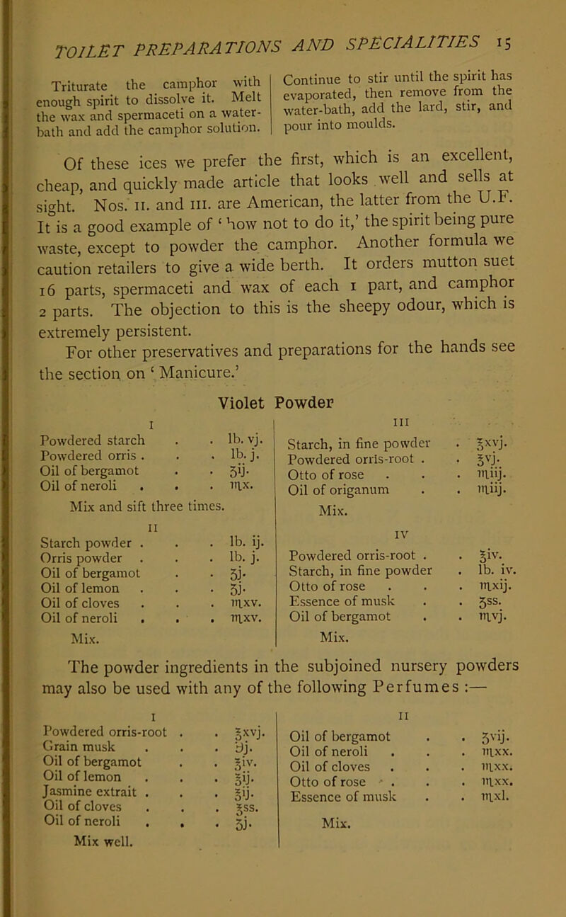 Triturate the camphor with enough spirit to dissolve it. Melt the wax and spermaceti on a water- bath and add the camphor solution. Continue to stir until the spirit has evaporated, then remove from the water-bath, add the lard, stir, and pour into moulds. Of these ices we prefer the first, which is an excellent, cheap, and quickly made article that looks well and sells at sight. Nos. II. and iii. are American, the latter from the U.F. It is a good example of ‘ how not to do it,’ the spirit being pure waste, except to powder the camphor. Another formula we caution retailers to give a wide berth. It orders mutton suet 16 parts, spermaceti and wax of each i part, and carnphor 2 parts. The objection to this is the sheepy odour, which is extremely persistent. For other preservatives and preparations for the hands see the section, on ‘ Manicure.’ Violet I Powdered starch . . lb. vj. Powdered on is . . . lb. j. Oil of bergamot . . 5^- Oil of neroli . . . nix- Mix and sift three times. II Starch powder . . . Ib. ij. Orris powder . . .lb. j. Oil of bergamot . . 5j. Oil of lemon . . • 5i' Oil of cloves . . . nixv. Oil of neroli . . . nixv. Mix. Powder III Starch, in fine powder Powdered orris-root . Otto of rose Oil of origanum Mix. IV Powdered orris-root . Starch, in fine powder Otto of rose Essence of musk Oil of bergamot Mix. . ninj. . niiij. . §iv. , lb. iv. . mxij. • 5SS- . mvj. The powder ingredients in the subjoined nursery powders may also be used with any of the following Perfumes :— I Powdered orris-root . . §xvj. Grain musk . . . 'dj. Oil of bergamot Oil of lemon . . • §ij- Jasmine extrait . . . *ij. Oil of cloves . . . gss. Mix well. II Oil of bergamot Oil of neroli . nixx. Oil of cloves . nixx. Otto of rose ■ . . nixx. Essence of musk . nixl.