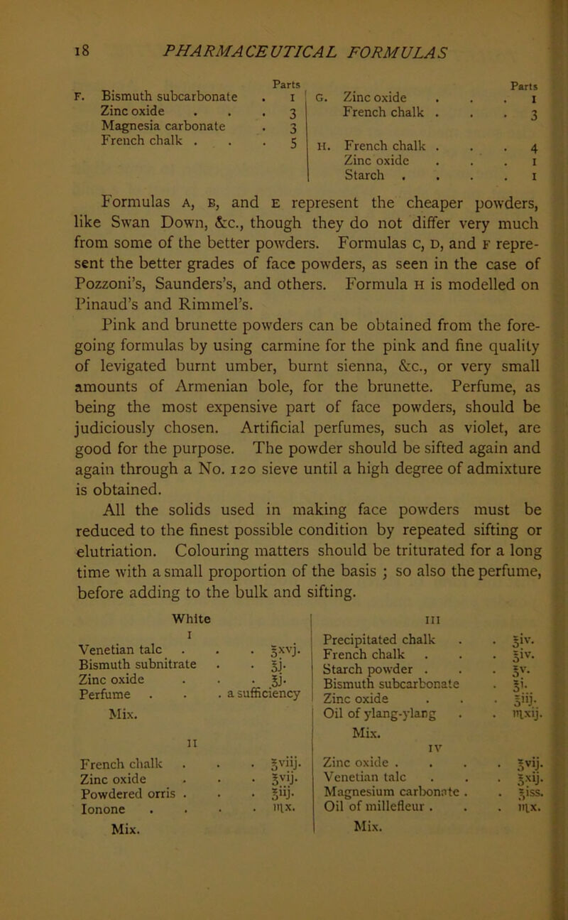Parts F. Bismuth subcarbonate . i Zinc oxide ... 3 Magnesia carbonate . 3 French chalk . . .5 Parts G. Zinc oxide . . . i French chalk ... 3 H. French chalk ... 4 Zinc oxide . . . i Starch . . . . i Formulas a, b, and e represent the cheaper powders, like Swan Down, &c., though they do not differ very much from some of the better powders. Formulas c, d, and F repre- sent the better grades of face powders, as seen in the case of Pozzoni’s, Saunders’s, and others. Formula h is modelled on Pinaud’s and Rimmel’s. Pink and brunette powders can be obtained from the fore- going formulas by using carmine for the pink and fine quality of levigated burnt umber, burnt sienna, &c., or very small amounts of Armenian bole, for the brunette. Perfume, as being the most expensive part of face powders, should be judiciously chosen. Artificial perfumes, such as violet, are good for the purpose. The powder should be sifted again and again through a No. 120 sieve until a high degree of admixture is obtained. All the solids used in making face powders must be reduced to the finest possible condition by repeated sifting or elutriation. Colouring matters should be triturated for a long time with a small proportion of the basis ; so also the perfume, before adding to the bulk and sifting. White I Venetian talc Bismuth subnitrate • IV Zinc oxide • IV Perfume Mix. . a sufficiency n French chalk • gviij. Zinc oxide • 5^0- Powdered orris . • §ijj- lonone Mix. . . nix. III Precipitated chalk • 5i'‘- French chalk • 5i''- Starch powder . • S'- Bismuth subcarbonate • S’- Zinc oxide - S'U- Oil of ylang-ylang . mxij. f Mix. ( IV X Zinc oxide . • S'’’j- f Venetian talc • • < • S'y- i Magnesium carlxmate . - S'SS- i Oil of millefleur . . nix. t