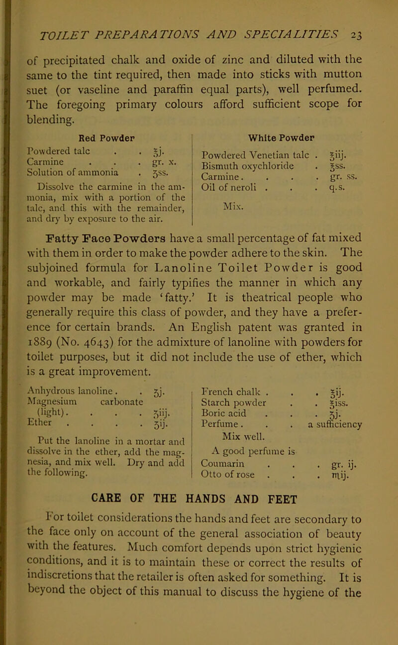 of precipitated chalk and oxide of zinc and diluted with the same to the tint required, then made into sticks with mutton suet (or vaseline and paraffin equal parts), well perfumed. The foregoing primary colours afford sufficient scope for blending. Red Powder Powdered talc . . gj. Carmine . . • g^'- x. Solution of ammonia . 5ss. Dissolve the carmine in the am- monia, mix with a portion of the talc, and this with the remainder, and dry by exposure to the air. Fatty Face Powders have a small percentage of fat mixed with them in order to make the powder adhere to the skin. The subjoined formula for Lanoline Toilet Powder is good and workable, and fairly typifies the manner in which any powder may be made ‘fatty.’ It is theatrical people who generally require this class of powder, and they have a prefer- ence for certain brands. An English patent was granted in 1889 (No. 4643) for the admixture of lanoline with powders for toilet purposes, but it did not include the use of ether, which is a great improvement. White Powder Powdered Venetian talc . 5*>J- Bismuth oxychloride gss. Carmine. . . . gr. ss. Oil of neroli . q.s. Mix. Anhydrous lanoline. . 5], Magnesium carbonate (light). . . . 5iij. Ether . . . • 59- Put the lanoline in a mortar and dissolve in the ether, add the mag- nesia, and mix well. Dry and add the following. French chalk . Starch pow'der Boric acid Perfume. Mix well. A good perfume is Coumarin Otto of rose • 5>j- . ^^iss. • 5j-. a sufficiency • gr- ij- . niij. CARE OF THE HANDS AND FEET For toilet considerations the hands and feet are secondary to the face only on account of the general association of beauty with the features. Much comfort depends upon strict hygienic conditions, and it is to maintain these or correct the results of indiscretions that the retailer is often asked for something. It is beyond the object of this manual to discuss the hygiene of the