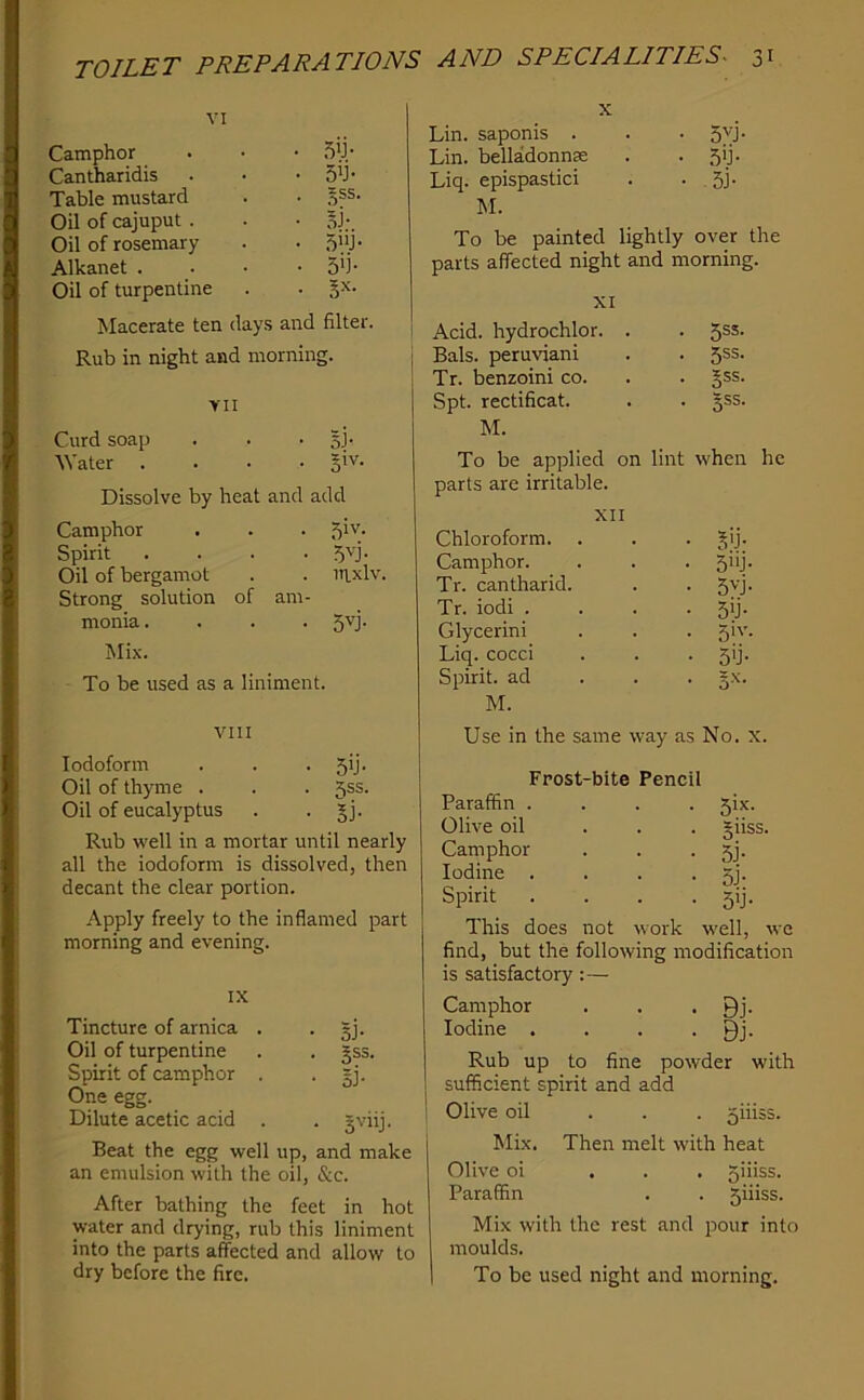 VI Camphor Cantharidis • 5b- Table mustard ^ss. Oil of cajuput . • §j- Oil of rosemary Alkanet . • 5b- Oil of turpentine - Macerate ten days and filter. Rub in night and morning. VII Curd soap - 51- Water . - 5'v. Dissolve by heat and add Camphor - 5iv- Spirit • 5U- Oil of bergamot . iti.xlv Strong solution of am- monia. - 5U- Mix. To be used as a liniment. VIII Iodoform - 5b- Oil of thyme . . 2jsS. Oil of eucalyptus - li- Rub well in a mortar until nearly all the iodoform is dissolved, then decant the clear portion. Apply freely to the inflamed part morning and evening. IX Tincture of arnica . . §j. Oil of turpentine . . gss. Spirit of camphor . • Bj- One egg. Dilute acetic acid . . gviij. Beat the egg well up, and make an emulsion with the oil, &c. After bathing the feet in hot water and drying, rub this liniment into the parts affected and allow to dry before the fire. Lin. saponis . . • 5vj- Lin. belladonnee . . 5ij. Liq. epispastici . • . 51- M. To be painted lightly over the parts affected night and morning. XI Acid, hydrochlor. . ■ 5SS- Bals. peruviani - 5SS- Tr. benzoini co. - Sss. Spt. rectificat. - 3SS- M. To be applied on lint when he parts are irritable. XII Chloroform. . - 5b- Camphor. - 5»j- Tr. cantharid. - 5U- Tr. iodi . - 5b- Glycerin! - 5'- Liq. cocci - 5b- Spirit, ad - M. Use in the same way as No. x. Frost-bite Pencil Paraffin .... 5ix. Olive oil ... giiss. Camphor . . • 5j- Iodine . . . • 3j- Spirit . . . . 5ij. This does not work well, we find, but the following modification is satisfactory:— Camphor . , • Bj- Iodine . . . • Bj- Rub up to fine powder with sufficient spirit and add Olive oil ... 5iiiss. Mix. Then melt with heat Olive oi ... 5iiiss. Paraffin . . 5iiiss. Mix with the rest and pour into moulds. To be used night and morning.