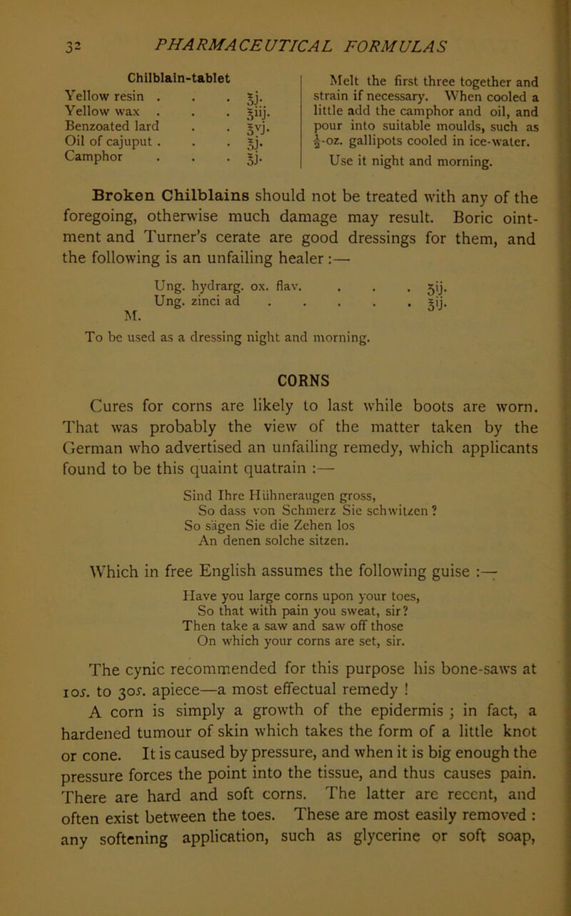 Chilblain-tablet Yellow resin . . • Sj- Yellow wax . . . Benzoated lard . . gvj. Oil of cajuput . . • Camphor . . • Si' Melt the first three together and strain if necessary. When cooled a little add the camphor and oil, and pour into suitable moulds, such as ^-oz. gallipots cooled in ice-water. Use it night and morning. Broken Chilblains should not be treated with any of the foregoing, otherwise much damage may result. Boric oint- ment and Turner’s cerate are good dressings for them, and the following is an unfailing healer :— Ung. hydrarg. ox. flav. . . . jij. Ung. zinci ad .... . gij. M. To be used as a dressing night and morning. CORNS Cures for corns are likely to last while boots are worn. That was probably the view of the matter taken by the German who advertised an unfailing remedy, which applicants found to be this quaint quatrain :— Sind Ihre Hiihneraugen gross. So dass von Schmerz Sie schwiuen ? So s'agen Sie die Zehen los An denen solche sitzen. AVhich in free English assumes the following guise Have you large corns upon your toes. So that with pain you sweat, sir? Then take a saw and saw off those On which your corns are set, sir. The cynic recommended for this purpose his bone-saws at loj. to 30^. apiece—a most effectual remedy ! A corn is simply a growth of the epidermis ; in fact, a hardened tumour of skin which takes the form of a little knot or cone. It is caused by pressure, and when it is big enough the pressure forces the point into the tissue, and thus causes pain. There are hard and soft corns. The latter are recent, and often exist between the toes. These are most easily removed : any softening application, such as glycerine or soft soap.