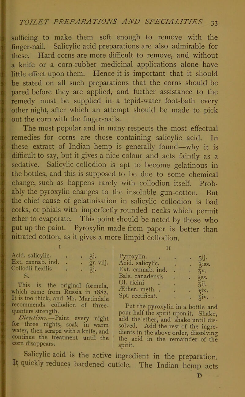 sufficing to make them soft enough to remove with the finger-nail. Salicylic acid preparations are also admirable for these. Hard corns are more difficult to remove, and without a knife or a corn-rubber medicinal applications alone have little effect upon them. Hence it is important that it should be stated on all such preparations that the corns should be pared before they are applied, and further assistance to the remedy must be supplied in a tepid-water foot-bath every other night, after which an attempt should be made to pick out the corn with the finger-nails. The most popular and in many respects the most effectual remedies for corns are those containing salicylic acid. In these extract of Indian hemp is generally found—why it is difficult to say, but it gives a nice colour and acts faintly as a sedative. Salicylic collodion is apt to become gelatinous in the bottles, and this is supposed to be due to some chemical change, such as happens rarely with collodion itself. Prob- ably the pyroxylin changes to the insoluble gun-cotton. But the chief cause of gelatinisation in salicylic collodion is bad corks, or phials with imperfectly rounded necks which permit ether to evaporate. This point should be noted by those who put up the paint. Pyroxylin made from paper is better than nitrated cotton, as it gives a more limpid collodion. I Acid, salicylic. . • 5j- Ext. cannab. ind. . . gr. viij. Collodii flexilis . . gj. S. This is the original formula, which came from Russia in 1882. It is too thick, and Mr. Martindale recommends collodion of three- quarters strength. Directions.—Paint every night for three nights, soak in warm water, then scrape with a knife, and continue the treatment until the corn disappears. II Pyroxylin. Acid, salicylic. Ext. cannab. ind. Bals. canadensis 01. ricini .^Ether. meth. . Spt. rectificat. • 5'J- . 51SS. • 5'^- • 5iJ- . ^ix. . §iv. Put the pyroxylin in a bottle and pour half the spirit upon it. Shake, add the ether, and shake until dis- solved. Add the rest of the ingre- dients in the above order, dissolving the acid in the remainder of the spirit. Salicylic acid is the active ingredient in the preparation. It quickly reduces hardened cuticle. The Indian hemp acts D