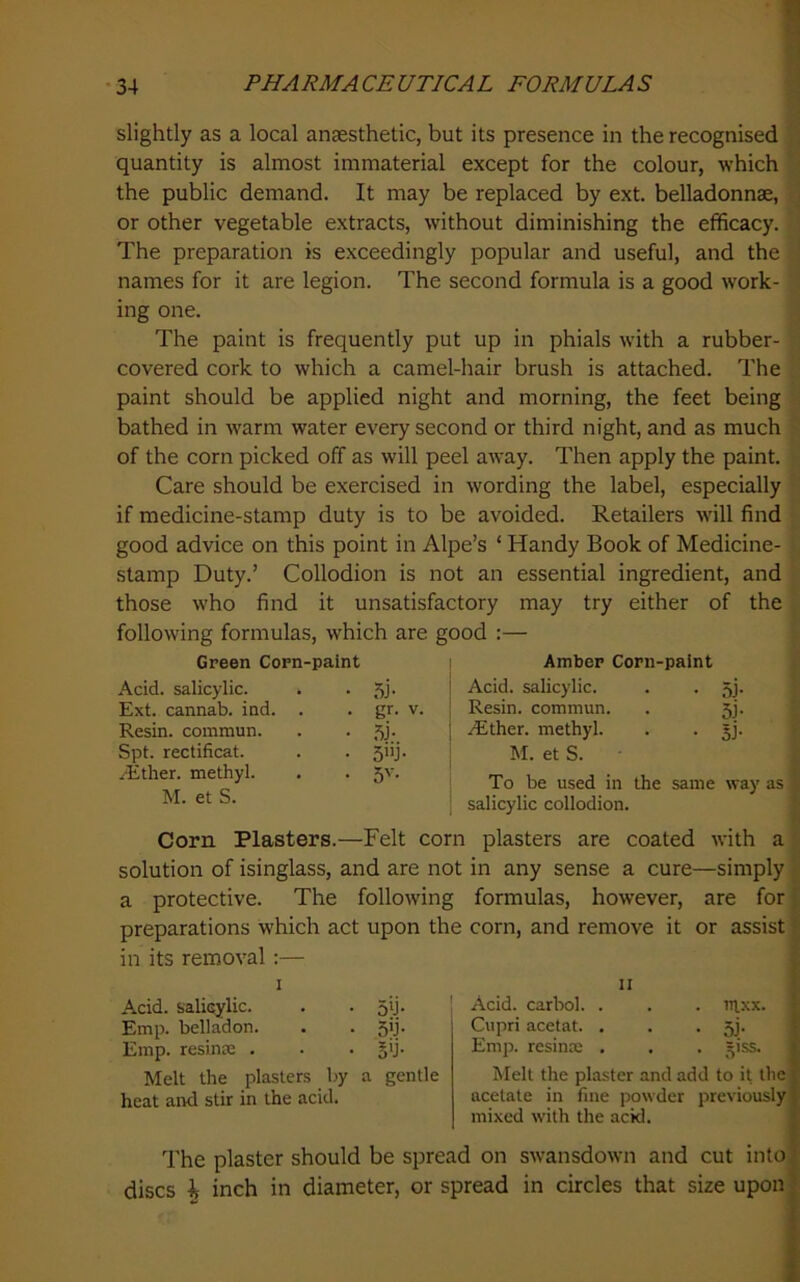 slightly as a local anaesthetic, but its presence in the recognised quantity is almost immaterial except for the colour, which the public demand. It may be replaced by ext. belladonnae, or other vegetable extracts, without diminishing the efficacy. The preparation is exceedingly popular and useful, and the names for it are legion. The second formula is a good work- ing one. The paint is frequently put up in phials with a rubber- covered cork to which a camel-hair brush is attached. The paint should be applied night and morning, the feet being bathed in warm water every second or third night, and as much of the corn picked off as will peel away. Then apply the paint. Care should be exercised in wording the label, especially if medicine-stamp duty is to be avoided. Retailers will find good advice on this point in Alpe’s ‘ Handy Book of Medicine- stamp Duty.’ Collodion is not an essential ingredient, and those who find it unsatisfactory may try either of the following formulas, which are good :— Green Corn-paint Acid, salicylic. • 5i- Ext. cannab. ind. . • gr. V. Resin, commun. Spt. rectificat. • 3»j- ^Ether. methyl. • 5'- M. et S. Amber Corn-paint Acid, salicylic. . . 5j. Resin, commun. . 5J. Aither. methyl. . . §j. M. et S. To be used in the same way as salicylic collodion. Corn Plasters.—Felt corn plasters are coated with a solution of isinglass, and are not in any sense a cure—simply a protective. The following formulas, however, are for [ preparations which act upon the corn, and remove it or assist I in its removal:— I II { Acid, salicsylic. . . 51J. ! Acid, carbol. . . . ui-xx. r Emp. belladon. . . Sfi. Cupri acetat. . . . 53. | Emp. resina: , . . §ij. Emp. resina; . . . =iss. Melt the plasters by a gentle heat aird stir in the acid. Melt the plaster and add to it the acetate in fine powder previously mixed with the ackl. The plaster should be spread on swansdown and cut into discs k inch in diameter, or spread in circles that size upon