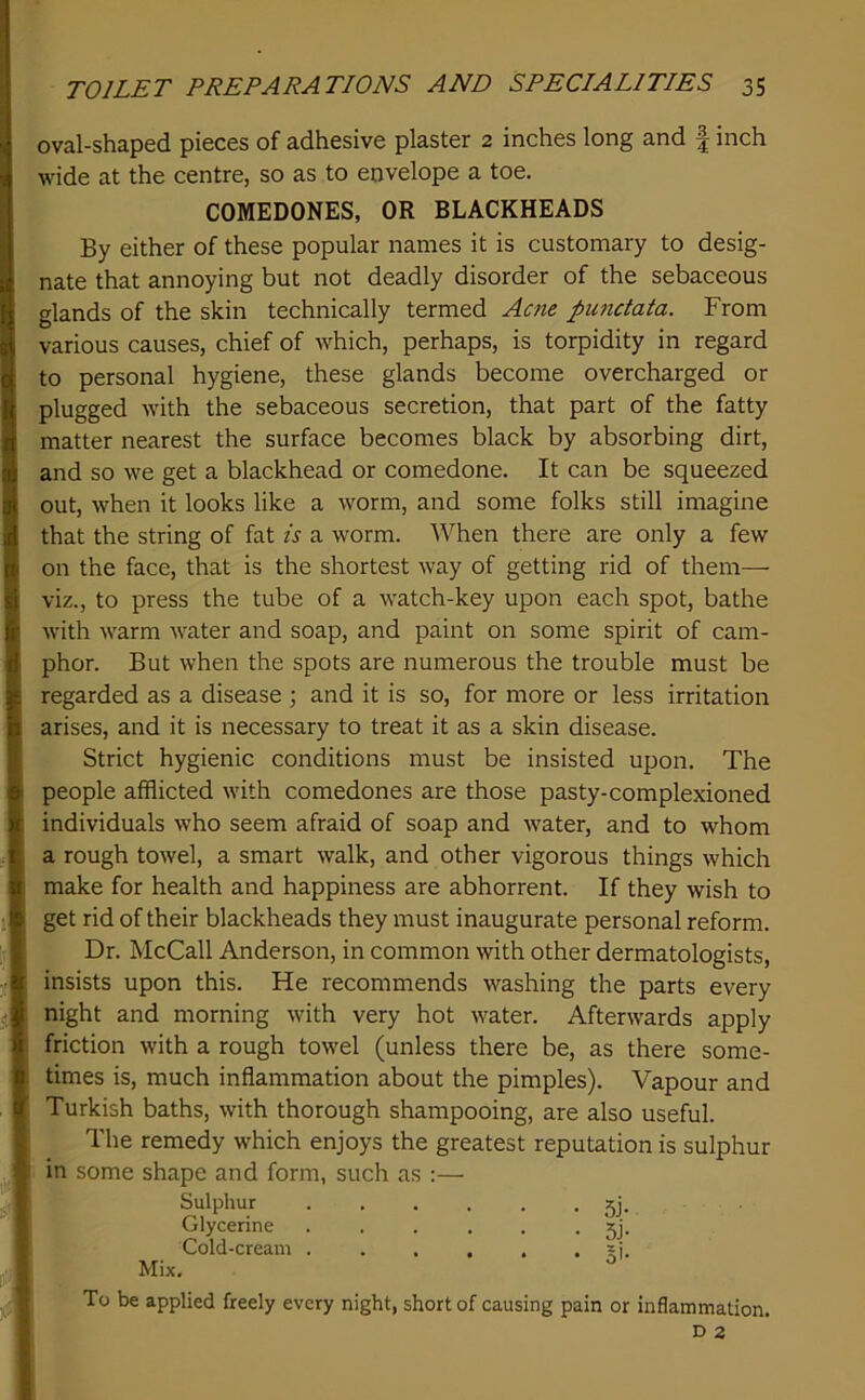 oval-shaped pieces of adhesive plaster 2 inches long and | inch wide at the centre, so as to envelope a toe. By either of these popular names it is customary to desig- nate that annoying but not deadly disorder of the sebaceous glands of the skin technically termed Acne punctata. From various causes, chief of which, perhaps, is torpidity in regard to personal hygiene, these glands become overcharged or plugged with the sebaceous secretion, that part of the fatty matter nearest the surface becomes black by absorbing dirt, and so we get a blackhead or comedone. It can be squeezed out, when it looks like a worm, and some folks still imagine that the string of fat is a worm. When there are only a few on the face, that is the shortest way of getting rid of them— viz., to press the tube of a watch-key upon each spot, bathe with warm water and soap, and paint on some spirit of cam- phor. But when the spots are numerous the trouble must be regarded as a disease •, and it is so, for more or less irritation arises, and it is necessary to treat it as a skin disease. Strict hygienic conditions must be insisted upon. The people afflicted with comedones are those pasty-complexioned individuals who seem afraid of soap and water, and to whom a rough towel, a smart walk, and other vigorous things which make for health and happiness are abhorrent. If they wish to get rid of their blackheads they must inaugurate personal reform. Dr. McCall Anderson, in common with other dermatologists, insists upon this. He recommends washing the parts every night and morning with very hot water. Afterwards apply friction with a rough towel (unless there be, as there some- times is, much inflammation about the pimples). Vapour and Turkish baths, with thorough shampooing, are also useful. The remedy which enjoys the greatest reputation is sulphur in some shape and form, such as ;— To be applied freely every night, short of causing pain or inflammation. COMEDONES, OR BLACKHEADS Sulphur Glycerine Cold-cream . Mix.
