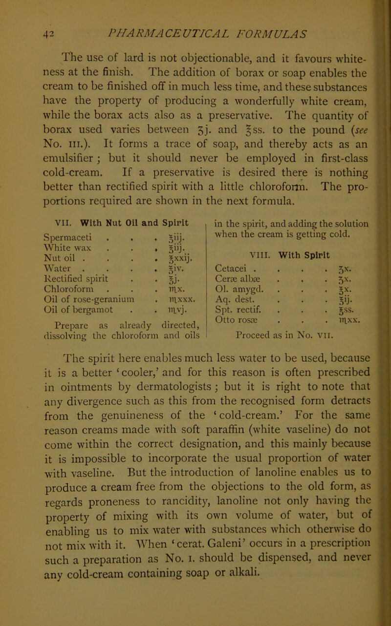 The use of lard is not objectionable, and it favours white- ness at the finish. The addition of borax or soap enables the cream to be finished off in much less time, and these substances have the property of producing a wonderfully white cream, while the borax acts also as a preservative. The quantity of borax used varies between 5j. and §ss. to the pound (see No. III.). It forms a trace of soap, and thereby acts as an emulsifier ; but it should never be employed in first-class cold-cream. If a preservative is desired there is nothing better than rectified spirit with a little chloroforrn. The pro- portions required are shown in the next formula. VII. With Nut Oil and Spirit Spermaceti . . . giij. \^ite wax . . . giij. Nut oil . . . . Jxxij. Water .... §iv. Rectified spirit . . §j. Chloroform . . . nix. Oil of rose-geranium . in,xxx. Oil of bergamot . . iitvj. Prepare as already directed, dissolving the chloroform and oils in the spirit, and adding the solution when the cream is getting cold. VIII. With Spirit Cetacei . • Rs. Cerse albse ■ 3x- 01. amygd. Aq. dest. • .VJ- Spt. rectif. • gss. Otto rosse . iqxx. Proceed as in No. Vii. The spirit here enables much less water to be used, because it is a better ‘ cooler,’ and for this reason is often prescribed in ointments by dermatologists; but it is right to note that any divergence such as this from the recognised form detracts from the genuineness of the ‘ cold-cream.’ For the same reason creams made with soft paraffin (white vaseline) do not come within the correct designation, and this mainly because it is impossible to incorporate the usual proportion of water with vaseline. But the introduction of lanoline enables us to produce a cream free from the objections to the old form, as regards proneness to rancidity, lanoline not only having the property of mixing with its own volume of water, but of enabling us to mix water with substances which otherwise do not mix with it. When ‘cerat. Galeni’ occurs in a prescription such a preparation as No. i. should be dispensed, and never any cold-cream containing soap or alkali.