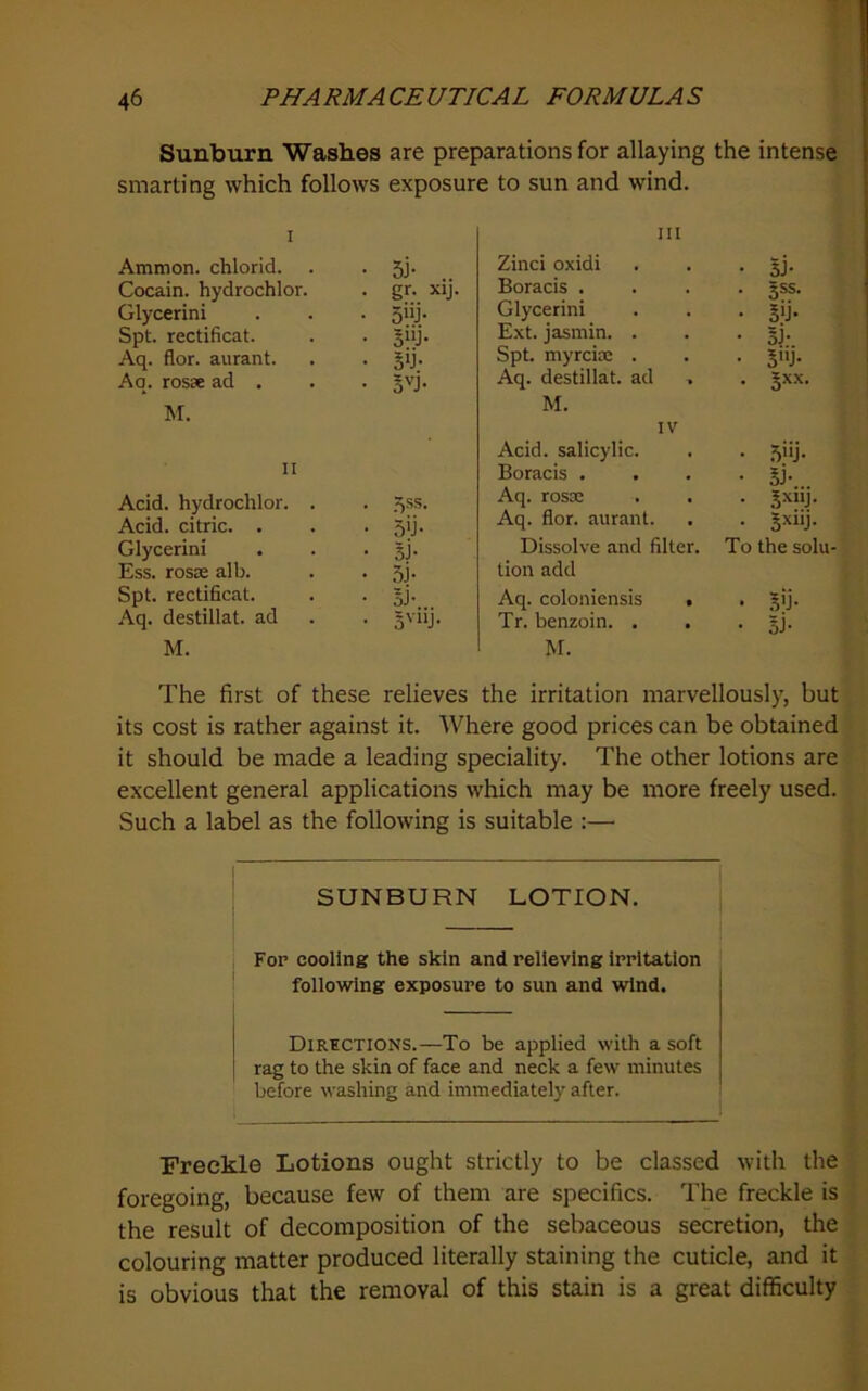 Sunburn Washes are preparations for allaying the intense smarting which follows exposure to sun and wind. Ammon, chlorid. . . 5J- Cocain. hydrochlor. . gr. xij. Glycerini . . . 5iij. Spt. rectificat. . . sjij. Aq. flor. aurant. . . gij. Aq. rosse ad . . . Jvj. M. II Acid, hydrochlor. . • 5ss. Acid, citric. . • 5iJ- Glycerini • 3J- Ess. rosie alb. • .51- Spt. rectificat. • oJ- Aq. destillat. ad • 3'“j M. Ill Zinci oxidi • 5J- Boracis . • jss. Glycerini • 5'j- Ext. jasmin. . • 31- Spt. myrcix . • 5J- Aq. destillat. ad . . Jxx. M. IV Acid, salicylic. • .5>'j- Boracis . . • Si- Aq. rosx • Aq. flor. aurant. • SxiiJ. Dissolve and filter. To the solu- lion add Aq. coloniensis . • 3'j- Tr. benzoin. . . • 5j- M. The first of these relieves the irritation marvellously, but its cost is rather against it. Where good prices can be obtained it should be made a leading speciality. The other lotions are excellent general applications which may be more freely used. Such a label as the following is suitable :— SUNBURN LOTION. For cooling the skin and relieving irritation following exposure to sun and wind. Dirictions.—To be applied with a soft rag to the skin of face and neck a few minutes before washing and immediately after. Freckle Lotions ought strictly to be classed with the foregoing, because few of them are specifics. The freckle is the result of decomposition of the sebaceous secretion, the colouring matter produced literally staining the cuticle, and it is obvious that the removal of this stain is a great difficulty