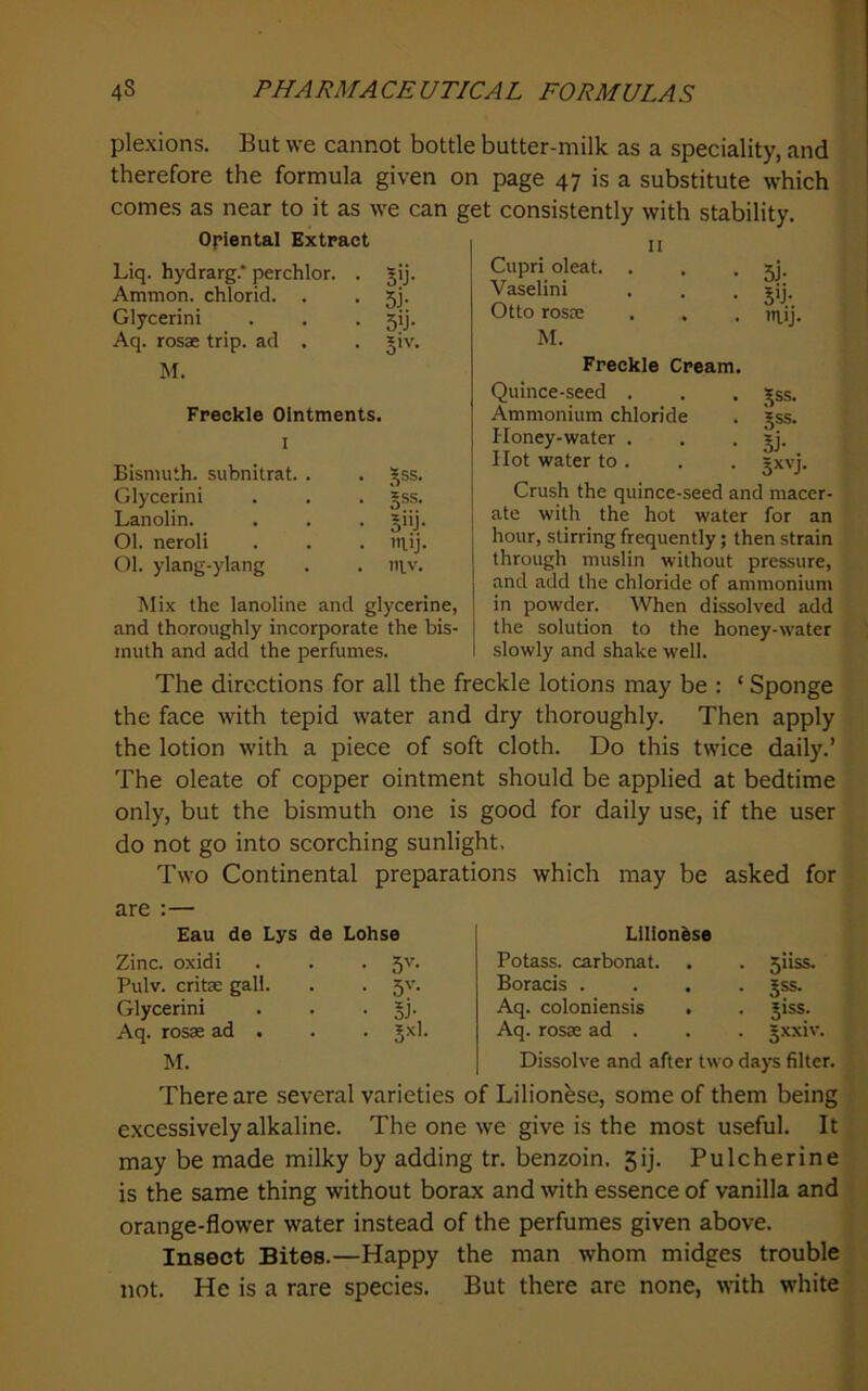 plexions. But we cannot bottle butter-milk as a speciality, and therefore the formula given on page 47 is a substitute which comes as near to it as we can get consistently with stability. Opiental Extract u Liq. hydrarg.* perchlor. . jij. Ammon, chlorid. . . 5j. Glycerini . . . 5!]. Aq. rosae trip, ad . . *iv. M. Freckle Ointments. I Bismuth, subnitrat. . . 5ss. Glycerini • §ss. Lanolin. • 5»j- 01. neroli • 'tlij. 01. ylang-ylang . iilv. ]\Iix the lanoline and glycerine, and thoroughly incorporate the bis- muth and add the perfumes. Cupri oleat. Vaselini Otto rosae M. • 5j- • 5'j;. . mij. Freckle Cream. Quince-seed . Ammonium chloride Honey-water . Hot water to . ,^ss. Jss. 5J- Crush the quince-seed and macer- ate with the hot water for an hour, stirring frequently; then strain through muslin without pressure, and add the chloride of ammonium in powder. When dissolved add the solution to the honey-water slowly and shake well. The directions for all the freckle lotions may be : ‘ Sponge the face with tepid water and dry thoroughly. Then apply the lotion with a piece of soft cloth. Do this twice daily.’ The oleate of copper ointment should be applied at bedtime only, but the bismuth one is good for daily use, if the user do not go into scorching sunlight. Two Continental preparations which may be asked for are :— Eau de Lys de Lohse Zinc, oxidi Pulv. critse gall. Glycerini Aq. rosae ad . • 5'’- • 5y- M. Llllon^se Potass, carbonat. . . Siiss. Boracis .... Jss. Aq. coloniensis . . ^iss. Aq. rosae ad . . . gxxiv. Dissolve and after two days filter. There are several varieties of Lilionbse, some of them being excessively alkaline. The one we give is the most useful. It may be made milky by adding tr. benzoin. 5ij. Pulcherine is the same thing without borax and with essence of vanilla and orange-flower water instead of the perfumes given above. Insect Bites.—Happy the man whom midges trouble not. He is a rare species. But there are none, with white