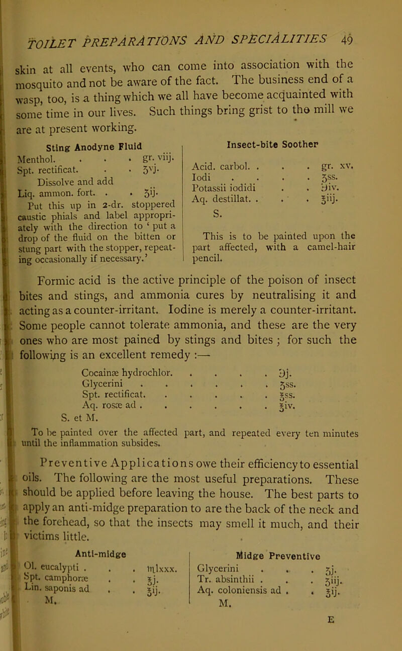 Insect-bite Soother Acid, carbol. . lodi Potassii iodidi Aq. destillat. . S. gr. XV. 5SS. div. 5j- This is to be painted upon the part affected, with a camel-hair pencil. TOILET preparations AND SPECIALITIES 49 skin at all events, who can come into association with the mosquito and not be aware of the fact. The business end of a wasp, too, is a thing which we all have become acquainted with some time in our lives. Such things bring grist to tho mill we are at present working. sting Anodyne Fluid Menthol. . . • gr-viij. Spt. rectificat. . • 5'j’ Dissolve and add Liq. ammon. fort. . . 5'J‘ Put this up in 2-dr. stoppered caustic phials and label appropri- ately with the direction to ‘ put a drop of the fluid on the bitten or stung part with the stopper, repeat- ing occasionally if necessary.’ Formic acid is the active principle of the poison of insect bites and stings, and ammonia cures by neutralising it and acting as a counter-irritant. Iodine is merely a counter-irritant. : Some people cannot tolerate ammonia, and these are the very I ones who are most pained by stings and bites ; for such the following is an excellent remedy :— Cocaince hydrochlor. .... dj. Glycerin! ...... 5ss. Spt. rectificat. Aq. rosae ad . S. et M. To be painted over the affected part, and repeated every ten minutes |t until the inflammation subsides. Preventive Applications owe their efficiencyto essential oils. The following are the most useful preparations. These should be applied before leaving the house. The best parts to apply an anti-midge preparation to are the back of the neck and the forehead, so that the insects may smell it much, and their victims little. Il gss. Antl-midge 01. eucalypti . Spt. camphora: Lin. saponis ad . M. liUxxx. 5i- 5iJ- Midge Preventive Glycerin! . . . 7,j. Tr. absinthii . , . jiij, Aq. coloniensis ad . . jij. M. E