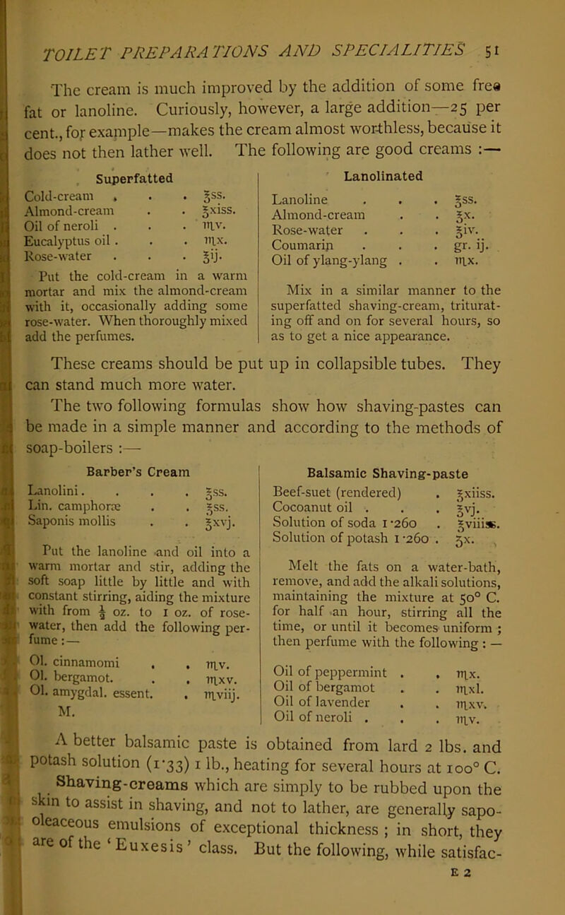 ■! « :ai’ r:i >J.! o; TOILET PREPARATIONS AND SPECIALITIES 51 The cream is much improved by the addition of some frea fat or lanoline. Curiously, however, a large addition—25 per cent., fojr example—makes the cream almost worAless, because it does not then lather well. The following are good creams Superfatted Cold-cream , . . gss. Almond-cream . . g.xiss. Oil of neroli . . . in.v. Eucalyptus oil . . . I'lx. Rose-water . . • 5>j- Put the cold-cream in a warm mortar and mix the almond-cream with it, occasionally adding some rose-water. When thoroughly mixed add the perfumes. Lanolinated Lanoline . *ss. Almond-cream • S’'- Rose-water . *1V. Coumarip - gr.ij Oil of ylang-ylang . . nix. Mix in a similar manner to the superfatted shaving-cream, triturat- ing off and on for several hours, so as to get a nice appearance. These creams should be put up in collapsible tubes. They can stand much more water. The two following formulas show how shaving-pastes can be made in a simple manner and according to the methods of soap-boilers :— Barber’s Cream Lanolini.... gss. Lin. camphorm . . gss, Saponis mollis . . jxvj. Put the lanoline -and oil into a warm mortar and stir, adding the soft soap little by little and with constant stirring, aiding the mixture with from ^ oz. to i oz. of rose- water, then add the following per- fume : — 01. cinnamomi , , n^v. 01. bergamot. . . iti,xv. 01. amygdal. essent. . ?ti.viij. M. Balsamic Shaving-paste Beef-suet (rendered) . _^xiiss. Cocoanut oil . . . gvj. Solution of soda i '260 . *viiisB. Solution of potash 1 -260 . 5X. , Melt the fats on a water-bath, remove, and add the alkali solutions, maintaining the mixture at 50° C. for half .an hour, stirring all the time, or until it becomes uniform ; then perfume with the following : — Oil of peppermint . . tt^x. Oil of bergamot . . ni.xl. Oil of lavender . . ni.xv. Oil of neroli . . . ni,v. A better balsamic paste is obtained from lard 2 lbs. and potash solution (1*33) i lb., heating for several hours at 100° C. Shaviiig-creams which are simply to be rubbed upon the skin to assist in shaving, and not to lather, are generally sapo- o eaceous emulsions of exceptional thickness ; in short, they are of the ‘ Euxesis ’ class. But the following, while satisfac-