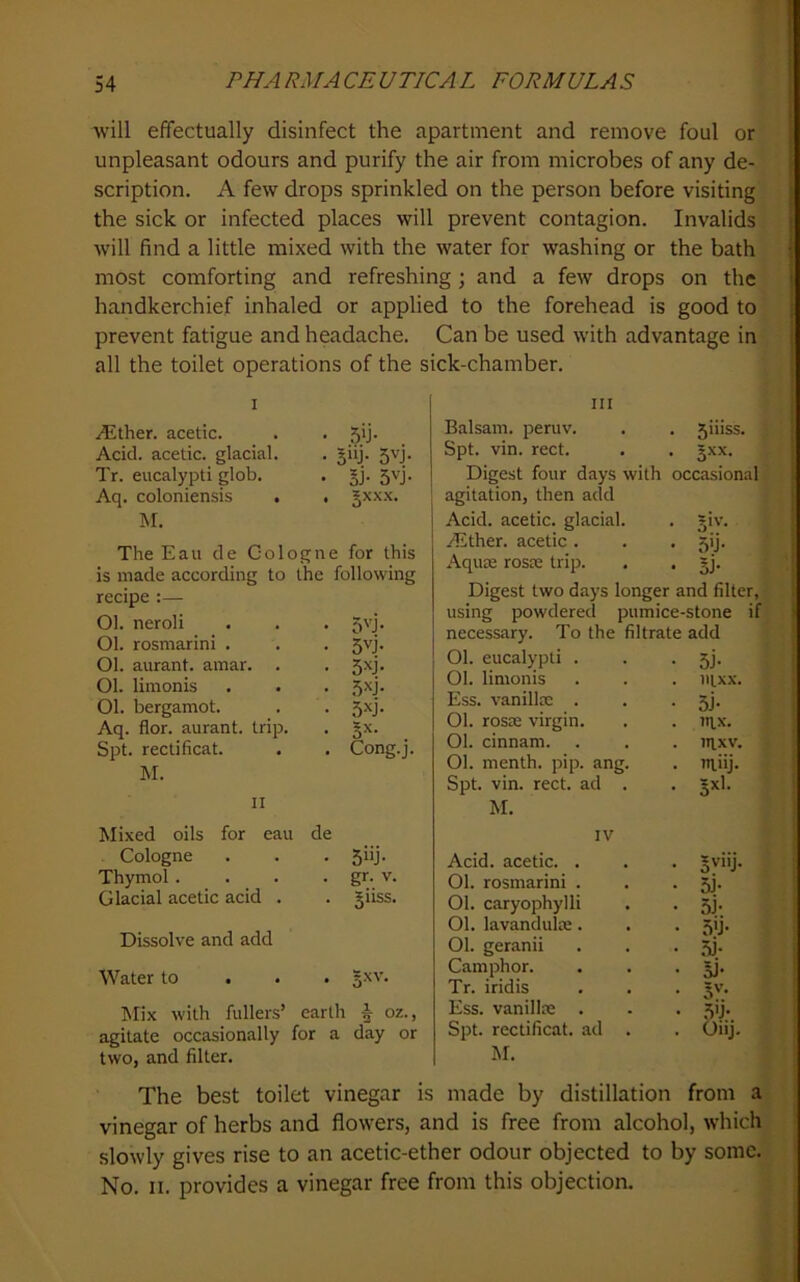 I will effectually disinfect the apartment and remove foul or unpleasant odours and purify the air from microbes of any de- scription. A few drops sprinkled on the person before visiting the sick or infected places will prevent contagion. Invalids ; will find a little mixed with the water for washing or the bath • most comforting and refreshing; and a few drops on the ! handkerchief inhaled or applied to the forehead is good to prevent fatigue and headache. Can be used with advantage in all the toilet operations of the sick-chamber. I Aether, acetic. Acid, acetic, glacial. Tr. eucalypti glob. Aq. coloniensis . M. • 5>j- • 5>y- s^j- • 5i- 5vj- . 5XX.X. The Eau de Cologne for this is made according to the following recipe :— Ol. neroli . . . 5vj. Ol. rosmarini . . . 5vj. Ol. aurant. amar. . . 5xj. Ol. limonis . . . 5^j* Ol. bergamot. . . 5xj. Aq. flor. aurant. trip. . gx. Spt. rectificat. . . Cong.j. M. II Mixed oils for eau de Cologne . . . 5iij. Thymol. . . . gr. v. Glacial acetic acid . . giiss. Dissolve and add Water to l^rix with fullers’ earth | oz., agitate occasionally for a day or two, and filter. Ill Balsam, peruv. . . 5iiiss. Spt. vin. rect. . . gxx. Digest four days with occasional agitation, then add Acid, acetic, glacial. . giv. ALther. acetic . • 5;j- Aquie rosie trip. • sJ- Digest two days longer and filter, using powdered pumice-stone if necessary. To the filtrate add Ol. eucalypti . • 5j- Ol. limonis . ntxx. Ess. vanillx . • 3j- Ol. rosDB virgin. . m.x. Ol. cinnam. . JIIXV. Ol. menth. pip. ang. . miij. Spt. vin. rect. ad . M. IV Acid, acetic. . . gviij. Ol. rosmarini . • 5i- Ol. caryophylli • 5i- Ol. lavandulse. • 5'J- Ol. geranii • 3j- Camphor. • li- Tr. iridis • 5'’- Ess. vanilla: . • 5'j- Spt. rectificat. ad . Oiij. M. The best toilet vinegar is made by distillation from a vinegar of herbs and flowers, and is free from alcohol, which slowly gives rise to an acetic-ether odour objected to by some. No. II. provides a vinegar free from this objection.