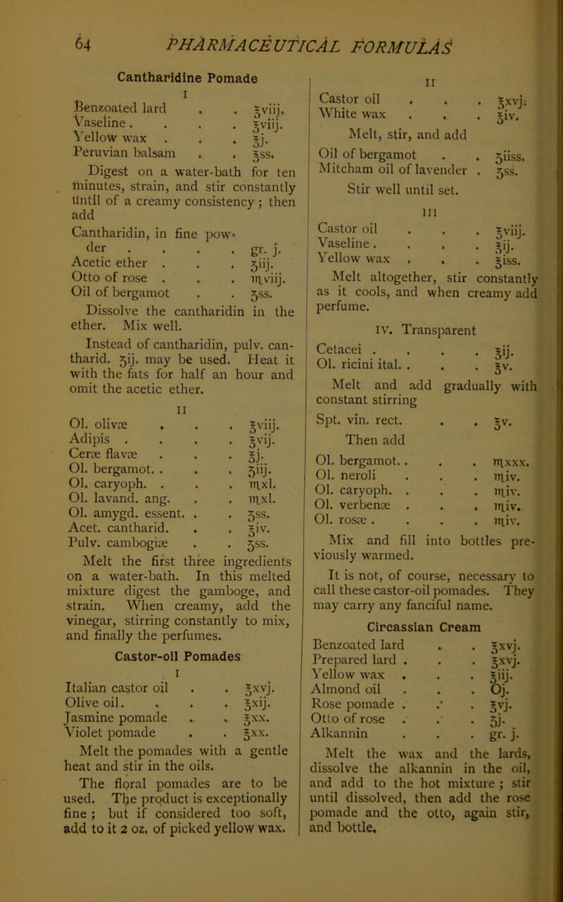 Cantharidine Pomade I Benzoated lard . . sviij. Vaseline.... Jviij. Yellow wax . , • Sl- Peruvian balsam . . jss. Digest on a water-bath for ten minutes, strain, and stir constantly Until of a creamy consistency ; then add Cantharidin, in fine pow der .... gr. j. Acetic ether . . . jiij. Otto of rose . . . ntviij. Oil of bergamot . . 5SS. Dissolve the cantharidin in the ether. Mix well. Instead of cantharidin, pulv. can- tharid. 5ij. may be used. Heat it with the fats for half an hour and omit the acetic ether. II 01. olivK , . . Jviij. Adipis .... jvij. Cerx flavte . . • SJ- 01. bergamot. . . . 5iij. 01. caryoph. . . . titxl. 01. lavand. ang. . . ntxl. 01. amygd. essent. . . 5SS. Acet. cantharid. . . §iv. Pulv. cambogia: . . 5SS. Melt the first three ingredients on a water-bath. In this melted mixture digest the gamboge, and strain. When creamy, add the vinegar, stirring constantly to mix, and finally the perfumes. Castor-oil Pomades I Italian castor oil . . §xvj. Olive oil. . . . Jxij. Jasmine pomade . . gxx. Violet pomade . . §xx. Melt the pomades with a gentle heat and stir in the oils. The floral pomades are to be used. Tljie product is exceptionally fine ; but if considered too soft, add to it 2 oz, of picked yellow wax. .?xvji 511SS. r,ss. II Castor oil White wax Melt, stir, and add Oil of bergamot Mitcham oil of lavender Stir well until set. HI Castor oil . . . Jviij. Vaseline.... _^ij. Yellow wax . . . jiss. Melt altogether, stir constantly as it cools, and when creamy add perfume. IV. Transparent Cetacei . • Vj- 01. ricini ital. . 0 J . JV. Melt and add gradually with constant stirring Spt. vin. rect. Then add 01. bergamot.. . . in,xxx. 01. neroli . . iitiv. 01. caryoph. . . . ttiiv. 01. verbenre . . . niiv. 01. rosre . . . niiv. Mix and fill into bottles pre- viously warmed. It is not, of course, necessary to call these castor-oil pomades. They may carry any fanciful name. Circassian Cream Benzoated lard Prepared lard Yellow wax Almond oil Rose pomade Otto of rose Alkannin Melt the wax and dissolve the alkannin and add to the hot mixture ; stir until dissolved, then add the rose pomade and the otto, again stir, and Ijottle. Oj. 5J- gr- J- the lards, in the oil.