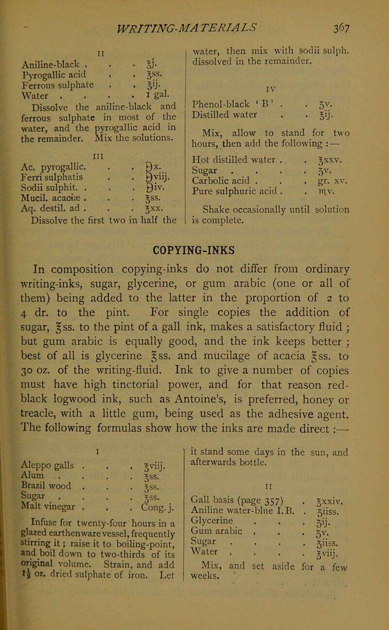II Aniline-black . . • BJ* Pyrogallic acid . . §ss. Ferrous sulphate . • Bb- Water . . . . i gal. Dissolve the aniline-black and ferrous sulphate in most of the water, and the pyrogallic acid in the remainder. Mix the solutions. Ac. pyrogallic. Ferri sulphatis Sodii sulphit. . Mucil. acaoiee . Aq. destil. ad . Dissolve the first B.X. Bvnj. Biv. . . ?ss. . §xx. two in half the water, then mix with sodii sulph. dissolved in the remainder. IV Phenol-black ‘ B ’ . . 5v. Distilled water . • B'j- Mix, allow to stand for two hours, then add the following :— Hot distilled water . . gxxv. Sugar . . . • 3'^- Carbolic acid . . • gr- xv. Pure sulphuric acid . . iilv. Shake occasionally until solution is complete. COPYING-INKS In composition copying-inks do not differ from ordinary writing-inks, sugar, glycerine, or gum arabic (one or all of them) being added to the latter in the proportion of 2 to 4 dr. to the pint. For single copies the addition of sugar, §ss. to the pint of a gall ink, makes a satisfactory fluid ; but gum arabic is equally good, and the ink keeps better ; best of all is glycerine §ss. and mucilage of acacia |ss. to 30 oz. of the writing-fluid. Ink to give a number of copies must have high tinctorial power, and for that reason red- black logwood ink, such as Antoine’s, is preferred, honey or treacle, with a little gum, being used as the adhesive agent. The following formulas show how the inks are made direct:— Aleppo galls . . . §viij. Alum .... *ss. Brazil wood . . . §ss. Sugar .... jss. Malt vinegar . . . Cong. j. Infuse for twenty-four hours in a glazed earthenware vessel, frequently stirring it; raise it to boiling-point, and boil down to two-thirds of its original volume. Strain, and add oz. dried sulphate of iron. Let it stand some days in the sun, and afterwards bottle. II Gall basis (page 357) Aniline water-blue I. B. Glycerine Gum arabic . Sugar Water Mix, and set aside weeks. . gxxiv. . 5iiss. • 5>j- • 5v. . 511SS. for a few
