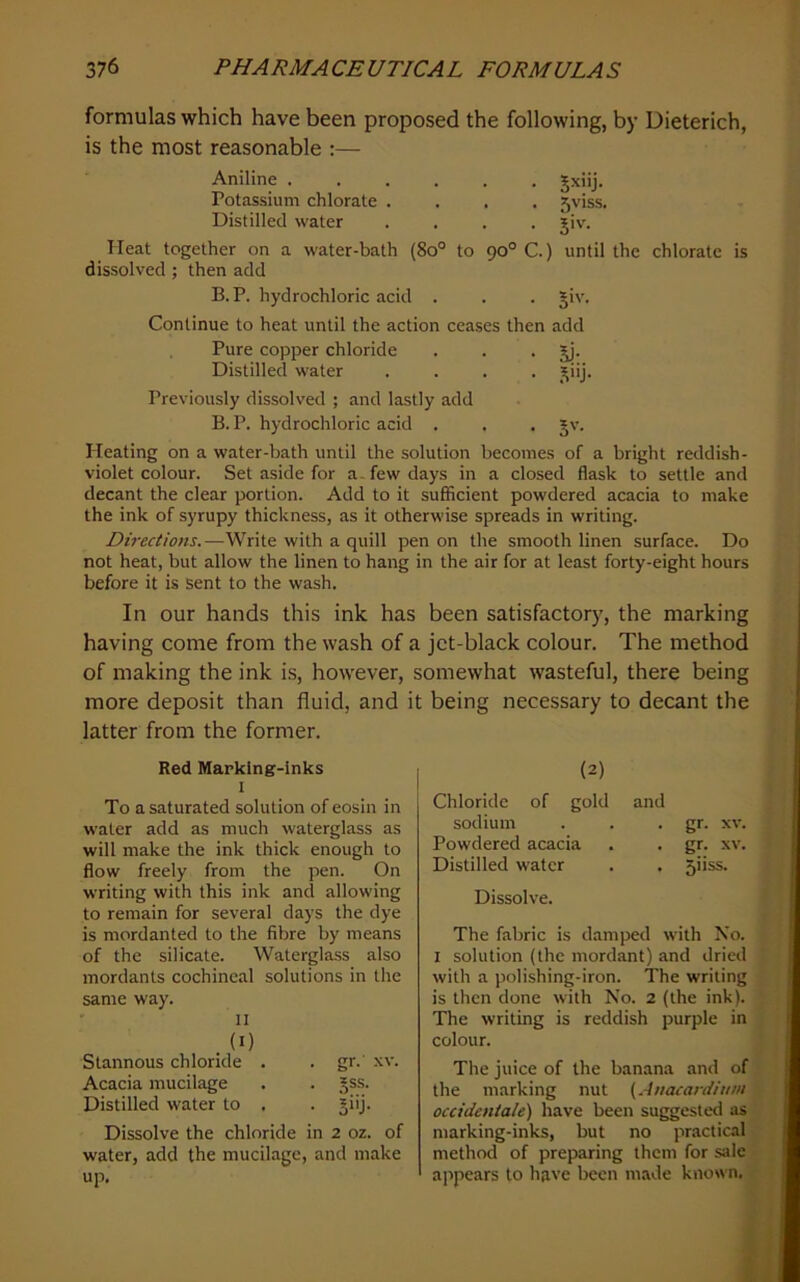 formulas which have been proposed the following, by Dieterich, is the most reasonable :— Aniline ...... Jxiij. Potassium chlorate .... 5viss. Distilled water .... jiv. Heat together on a water-bath (8o° to 90° C.) until the chlorate is dissolved ; then add B.P. hydrochloric acid . . . §iv. Continue to heat until the action ceases then add . Pure copper chloride . . •Si- Distilled water .... j^iij. Previously dissolved ; and lastly add B. P. hydrochloric acid . . . *v. Heating on a water-bath until the solution becomes of a bright reddish- violet colour. Set aside for a. few days in a closed flask to settle and decant the clear portion. Add to it sufficient powdered acacia to make the ink of syrupy thickness, as it otherwise spreads in writing. Directions.—Write with a quill pen on the smooth linen surface. Do not heat, but allow the linen to hang in the air for at least forty-eight hours before it is sent to the wash. In our hands this ink has been satisfactory, the marking having come from the wash of a jet-black colour. The method of making the ink is, however, somewhat wasteful, there being more deposit than fluid, and it being necessary to decant the latter from the former. Red Marking-inks I To a saturated solution of eosin in water add as much waterglass as will make the ink thick enough to flow freely from the pen. On writing with this ink and allowing to remain for several days the dye is mordanted to the fibre by means of the silicate. Waterglass also mordants cochineal solutions in the same way. II . Stannous chloride . . gr. xv. Acacia mucilage . . ^ss. Distilled water to . . jiij. Dissolve the chloride in 2 oz. of water, add the mucilage, and make up. (2) Chloride of gold and sodium . . • gr. xv. Powdered acacia . . gr. xv. Distilled water . . 5iiss. Dissolve. The fabric is damped with Xo. 1 solution (the mordant) and dried with a polishing-iron. The writing is then done with No. 2 (the ink). The writing is reddish purple in colour. The juice of the banana and of the marking nut {Anacardium occidentale) have been su^ested as marking-inks, but no practical method of preparing them for sale ajipears to have been made known.