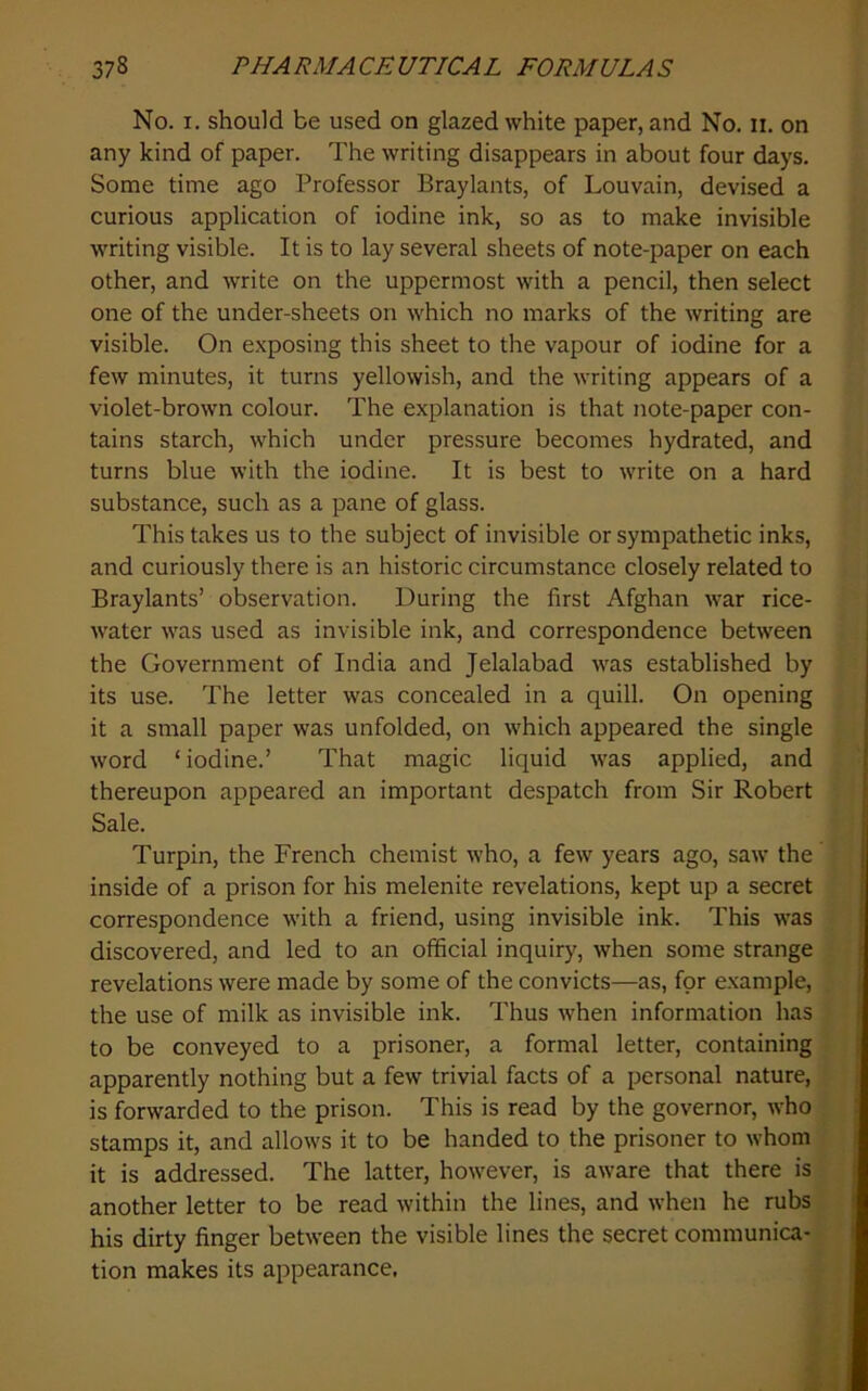 No. I. should be used on glazed white paper, and No. n. on any kind of paper. The writing disappears in about four days. Some time ago Professor Braylants, of Louvain, devised a curious application of iodine ink, so as to make invisible writing visible. It is to lay several sheets of note-paper on each other, and write on the uppermost with a pencil, then select one of the under-sheets on which no marks of the writing are visible. On exposing this sheet to the vapour of iodine for a few minutes, it turns yellowish, and the writing appears of a violet-brown colour. The explanation is that note-paper con- tains starch, which under pressure becomes hydrated, and turns blue with the iodine. It is best to write on a hard substance, such as a pane of glass. This takes us to the subject of invisible or sympathetic inks, and curiously there is an historic circumstance closely related to Braylants’ observation. During the first Afghan war rice- water was used as invisible ink, and correspondence between j the Government of India and Jelalabad was established by its use. The letter was concealed in a quill. On opening it a small paper was unfolded, on which appeared the single word ‘ iodine.’ That magic liquid was applied, and thereupon appeared an important despatch from Sir Robert Sale. Turpin, the French chemist who, a few years ago, saw the inside of a prison for his melenite revelations, kept up a secret correspondence with a friend, using invisible ink. This was j discovered, and led to an official inquiry, when some strange | revelations were made by some of the convicts—as, for example, i the use of milk as invisible ink. Thus when information has i to be conveyed to a prisoner, a formal letter, containing apparently nothing but a few trivial facts of a personal nature, is forwarded to the prison. This is read by the governor, who stamps it, and allows it to be handed to the prisoner to whom it is addressed. The latter, however, is aware that there is another letter to be read within the lines, and when he rubs his dirty finger between the visible lines the secret communica- tion makes its appearance.