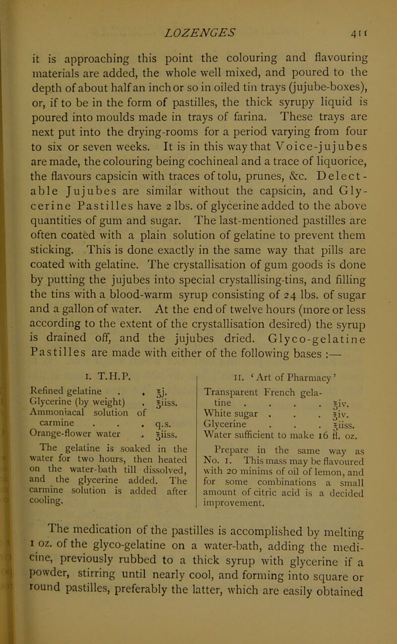 it is approaching this point the colouring and flavouring materials are added, the whole well mixed, and poured to the depth of about half an inch or so in oiled tin trays (jujube-boxes), or, if to be in the form of pastilles, the thick syrupy liquid is poured into moulds made in trays of farina. These trays are next put into the drying-rooms for a period varying from four to six or seven weeks. It is in this way that Voice-jujubes are made, the colouring being cochineal and a trace of liquorice, the flavours capsicin with traces oftolu, prunes, &c. Delect- able Jujubes are similar without the capsicin, and Gly- cerine Pastilles have 2 lbs. of glycerine added to the above quantities of gum and sugar. The last-mentioned pastilles are often coated with a plain solution of gelatine to prevent them sticking. This is done exactly in the same way that pills are coated with gelatine. The crystallisation of gum goods is done by putting the jujubes into special crystallising-tins, and filling the tins with a blood-warm syrup consisting of 24 lbs. of sugar and a gallon of water. At the end of twelve hours (more or less according to the extent of the crystallisation desired) the syrup is drained off, and the jujubes dried. Glyco-gelatine Pastilles are made with either of the following bases :— I. T.H.P. Refined gelatine . . gj. Glycerine (by weight) . giiss. Ammoniacal solution of carmine . . . q.s. Orange-flower water . giiss. The gelatine is soaked in the water for two hours, then heated on the water-bath till dissolved, and the glycerine added. The carmine solution is added after cooling. II. ‘ Art of Pharmacy ’ Transparent French gela- tine .... *iv. White sugar . . . jiv. Glycerine . . . jiiss. Water sufficient to make 16 fl. oz. Prepare in the same way as No. I. This mass may be flavoured with 20 minims of oil of lemon, and for some combinations a small amount of citric acid is a decided improvement. The medication of the pastilles is accomplished by melting I oz, of the glyco-gelatine on a water-bath, adding the medi- cine, previously rubbed to a thick syrup with glycerine if a powder, stirring until nearly cool, and forming into square or round pastilles, preferably the latter, which are easily obtained