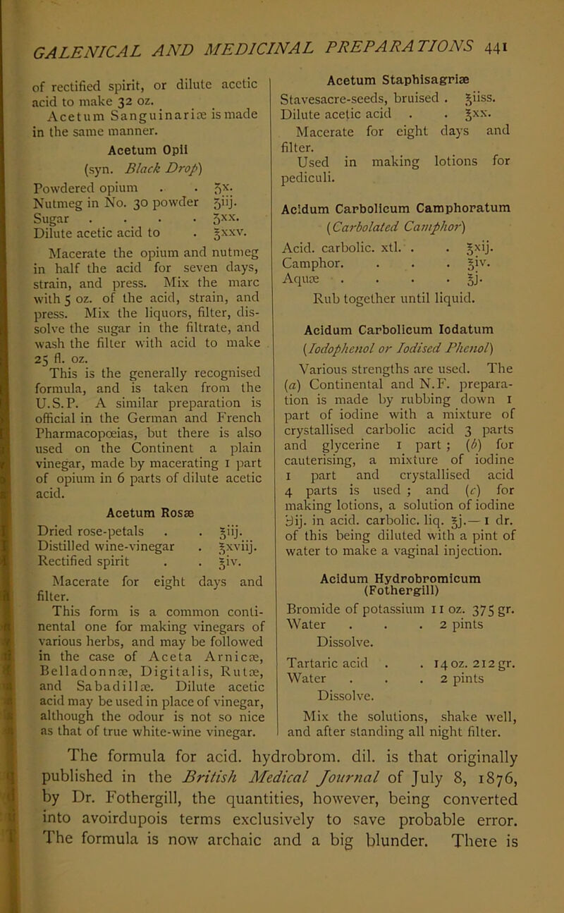 of rectified spirit, or dilute acetic acid to make 32 oz. Acetum Sanguinarire is made in the same manner. Acetum Opll (syn. Black Drop) Powdered opium . . 5^- Nutmeg in No. 30 powder 5iij. Sugar . . . . 5xx. Dilute acetic acid to . §xxv. Macerate the opium and nutmeg in half the acid for seven days, strain, and press. Mix the marc with 5 oz. of the acid, strain, and press. Mix the liquors, filter, dis- solve the sugar in the filtrate, and wash the filter with acid to make 25 fl. oz. This is the generally recognised formula, and is taken from the U.S.P. A similar preparation is official in the German and French Pharmacopceias, but there is also used on the Continent a plain vinegar, made by macerating i part of opium in 6 parts of dilute acetic acid. Acetum Rosse Dried rose-petals . . giij. Distilled wine-vinegar . .^xviij. Rectified spirit . . giv. Macerate for eight days and filter. This form is a common conti- nental one for making vinegars of various herbs, and may be followed in the case of Aceta Arnicse, Belladonn^e, Digitalis, Rutse, and Sabadilla;. Dilute acetic acid may be used in place of vinegar, although the odour is not so nice as that of true white-wine vinegar. Acetum Staphisagriae Stavesacre-seeds, bruised . giiss. Dilute acetic acid . . gxx. Macerate for eight days and filter. Used in making lotions for pediculi. Acidum Carbolicum Camphoratum (Carbolated Caniphoj') Acid, carbolic, xtl. . . Camphor. . . . §iv. Aquae . . . . §j. Rub together until liquid. Acidum Carbolicum lodatum {lodophenol or Iodised Phenol) Various strengths are used. The {a) Continental and N.F. prepara- tion is made by rubbing down i part of iodine with a mixture of crystallised carbolic acid 3 parts and glycerine i part ; {b) for cauterising, a mixture of iodine I part and crystallised acid 4 parts is used ; and {c) for making lotions, a solution of iodine yij. in acid, carbolic, liq. §j.— i dr. of this being diluted with a pint of water to make a vaginal injection. Acidum Hydrobromicum (Fothergill) Bromide of potassium ii oz. 375 gr. Water . . .2 pints Dissolve. Tartaric acid . . 140Z. 2i2gr. Water . . .2 pints Dissolve. Mix the solutions, shake well, and after standing all night filter. The formula for acid, hydrobrom. dil. is that originally published in the British Medical Journal of July 8, 1876, by Dr. Fothergill, the quantities, however, being converted into avoirdupois terms exclusively to save probable error. The formula is now archaic and a big blunder. There is