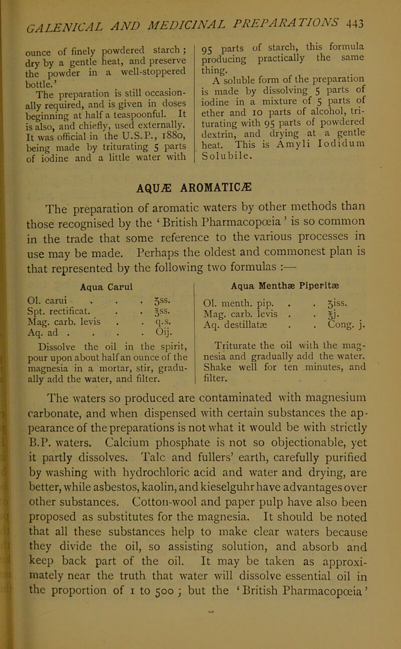 ounce of finely powdered starch; dry by a gentle heat, and preserve the powder in a well-stoppered bottle.’ The preparation is still occasion- ally required, and is given in doses beginning at half a teaspoonful. It is also, and chiefly, used externally. It was official in the U.S.P., 1880, lieing made by triturating 5 parts of iodine and a little water with 95 parts of starch, this formula producing practically the same thing. A soluble form of the preparation is made by dissolving 5 parts of iodine in a mixture of 5 purls of ether and lo parts of alcohol, tri- turating with 95 parts of powdered dextrin, and drying at a gentle heat. This is Amyli lodidum Solubile. AQU.S: AROMATIC.® The preparation of aromatic waters by other methods than those recognised by the ‘ British Pharmacopceia ’ is so common in the trade that some reference to the various processes in use may be made. Perhaps the oldest and commonest plan is that represented by the following two formulas :— Aqua Carui 01. carui . . . 5®®- Spt. rectificat. . . §ss. Mag. carb. levis . . q.s. Aq. ad . . . . Oij. Dissolve the oil in the spirit, pour upon about half an ounce of the magnesia in a mortar, stir, gradu- ally add the water, and filter. Aqua Menthse Piperitae 01. menth. pip. . . 5iss. Mag. carb. levis . • SJ- Aq. destillatae . . Cong. j. Triturate the oil with the mag- nesia and gradually add the water. Shake well for ten minutes, and filter. The waters so produced are contaminated with magnesium carbonate, and when dispensed with certain substances the ap- pearance of the preparations is not what it would be with strictly B.P. waters. Calcium phosphate is not so objectionable, yet it partly dissolves. Talc and fullers’ earth, carefully purified by washing with hydrochloric acid and water and drying, are better, while asbestos, kaolin, and kieselguhr have advantages over other substances. Cotton-wool and paper pulp have also been proposed as substitutes for the magnesia. It should be noted that all these substances help to make clear waters because they divide the oil, so assisting solution, and absorb and keep back part of the oil. It may be taken as approxi- mately near the truth that water will dissolve essential oil in the proportion of i to 500 ; but the ‘ British Pharmacopoeia ’