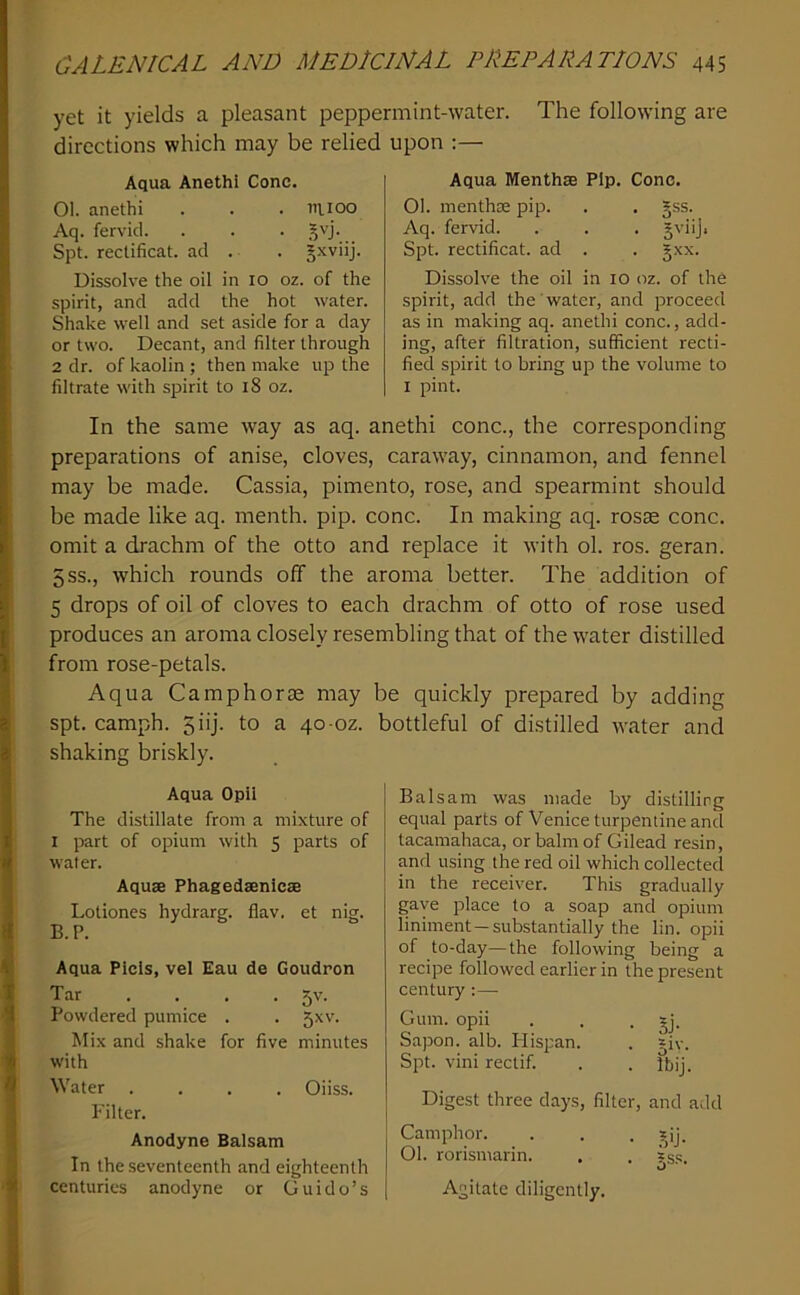 yet it yields a pleasant peppermint-water. The following are directions which may be relied Aqua Anethi Cone. 01. anethi . . . niioo Aq. fervid. . . . Spt. reclificat. ad . . §xviij. Dissolve the oil in lo oz. of the spirit, and add the hot water. Shake well and set aside for a day or two. Decant, and filter through 2 dr. of kaolin ; then make up the filtrate with spirit to i8 oz. upon ;— Aqua Menthae Pip. Cone. 01. menthae pip. . , §ss. Aq. fervid. . . . gviij. Spt. rectificat. ad . . §xx. Dissolve the oil in lo oz. of the spirit, add the water, and proceed as in making aq. anethi cone., add- ing, after filtration, sufficient recti- fied spirit to bring up the volume to I pint. In the same way as aq. anethi cone., the corresponding preparations of anise, cloves, caraway, cinnamon, and fennel may be made. Cassia, pimento, rose, and spearmint should be made like aq. menth. pip. cone. In making aq. rosae cone, omit a drachm of the otto and replace it with ol. ros. geran. 5ss., which rounds off the aroma better. The addition of 5 drops of oil of cloves to each drachm of otto of rose used produces an aroma closely resembling that of the water distilled from rose-petals. Aqua Camphorae may be quickly prepared by adding spt. camph. 5iij. to a 40-oz. bottleful of distilled water and shaking briskly. Aqua Opil The distillate from a mixture of I part of opium with 5 parts of water. Aquae Phagedsenicae Lotiones hydrarg. flav. et nig. B.P. Aqua Plcis, vel Eau de Goudron Tar ... . 5v. Powdered pumice . . 5xv. Mix and shake for five minutes with Water .... Oiiss. Filter. Anodyne Balsam In the seventeenth and eighteenth centuries anodyne or Guido’s Balsam was made by distilling equal parts of Venice turpentine and tacamahaca, or balm of Gilead resin, and using the red oil which collected in the receiver. This gradually gave place to a soap and opium liniment —substantially the lin. opii of to-day—the following being a recipe followed earlier in the present century :—■ Gum. opii . . • Sapon. alb. Hispan. . jiv. Spt. vini rectif. . . Ibij. Digest three days, filter, and add Camphor. . . . ?ij. 01. rorisniarin. , . ?ss. o Agitate diligently.