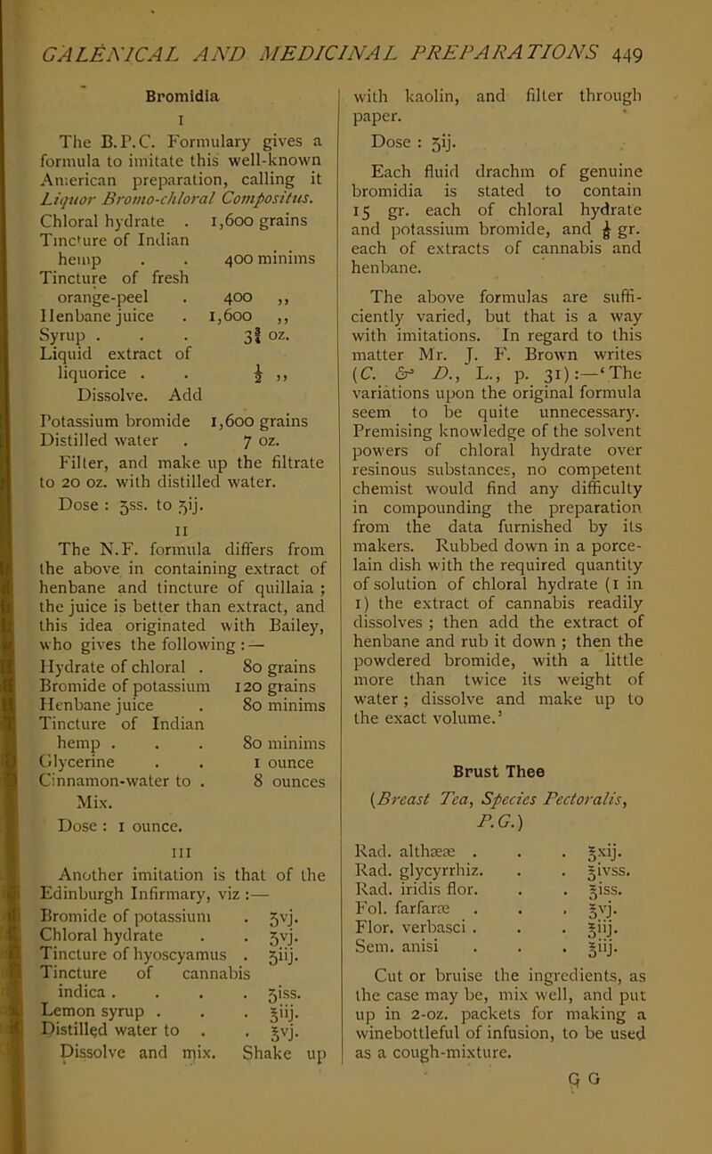 Bromidia I The B. r. C. Formulary gives a formula to imitate this well-known American preparation, calling it Liquor Bromo-chloral Compositus. Chloral hydrate . TmcUire of Indian hemp Tincture of fresh orange-peel Henbane juice Syrup . Liquid extract liquorice . Dissolve. of 1,600 grains 400 minims 400 „ 1,600 ,, 3i oz. \ Add Potassium bromide 1,600 grains Distilled water . 7 oz. Filter, and make up the filtrate to 20 oz. with distilled water. Dose ; 55s. to 5!]. II The N.F. formula differs from the above in containing extract of henbane and tincture of quillaia ; the juice is better than extract, and this idea originated with Bailey, who gives the following :— I lydrate of chloral . 80 grains Bromide of potassium 120 grains Henbane juice Tincture of Indian hemp . Glycerine Cinnamon-water to . Mix. Dose : i ounce. 80 minims 80 minims i ounce 8 ounces III Another imitation is that of the Edinburgh Infirmary, viz :— Bromide of potassium . 5vj. Chloral hydrate . . 5vj. Tincture of hyoscyamus . 5iij. Tincture of cannabis indica . Lemon syrup . Distilled water to . 51SS. 5'ij- SH- Dissolve and ipix. Shake up w'ith kaolin, and filter through paper. Dose : 5ij. Each fluid drachm of genuine bromidia is stated to contain 15 gr. each of chloral hydrate and potassium bromide, and ^ gr. each of extracts of cannabis and henbane. The above formulas are suffi- ciently varied, but that is a way with imitations. In regard to this matter Mr. J. P'. Brown writes (C. (Sr= D., L., p. 31):—‘The variations upon the original formula seem to be quite unnecessar)'. Premising knowledge of the solvent powers of chloral hydrate over resinous substances, no competent chemist would find any difficulty in compounding the preparation from the data furnished by its makers. Rubbed down in a porce- lain dish with the required quantity of solution of chloral hydrate (i in i) the extract of cannabis readily dissolves ; then add the extract of henbane and rub it down ; then the powdered bromide, with a little more than twice its weight of water; dissolve and make up to the exact volume.’ Brust Thee {Breast Tea, Species Pectoralis, P.G.) Rad. althsere . . . §xij. Rad. glycyrrhiz. . . givss. Rad. iridis flor. . . giss. Fob farfarre . . . §vj. Flor. verbasci . . . §iij. Sem. anisi . . . giij. Cut or bruise the ingredients, as the case may be, mix well, and put up in 2-oz. packets for making a winebottleful of infusion, to be used as a cough-mixture. Q G