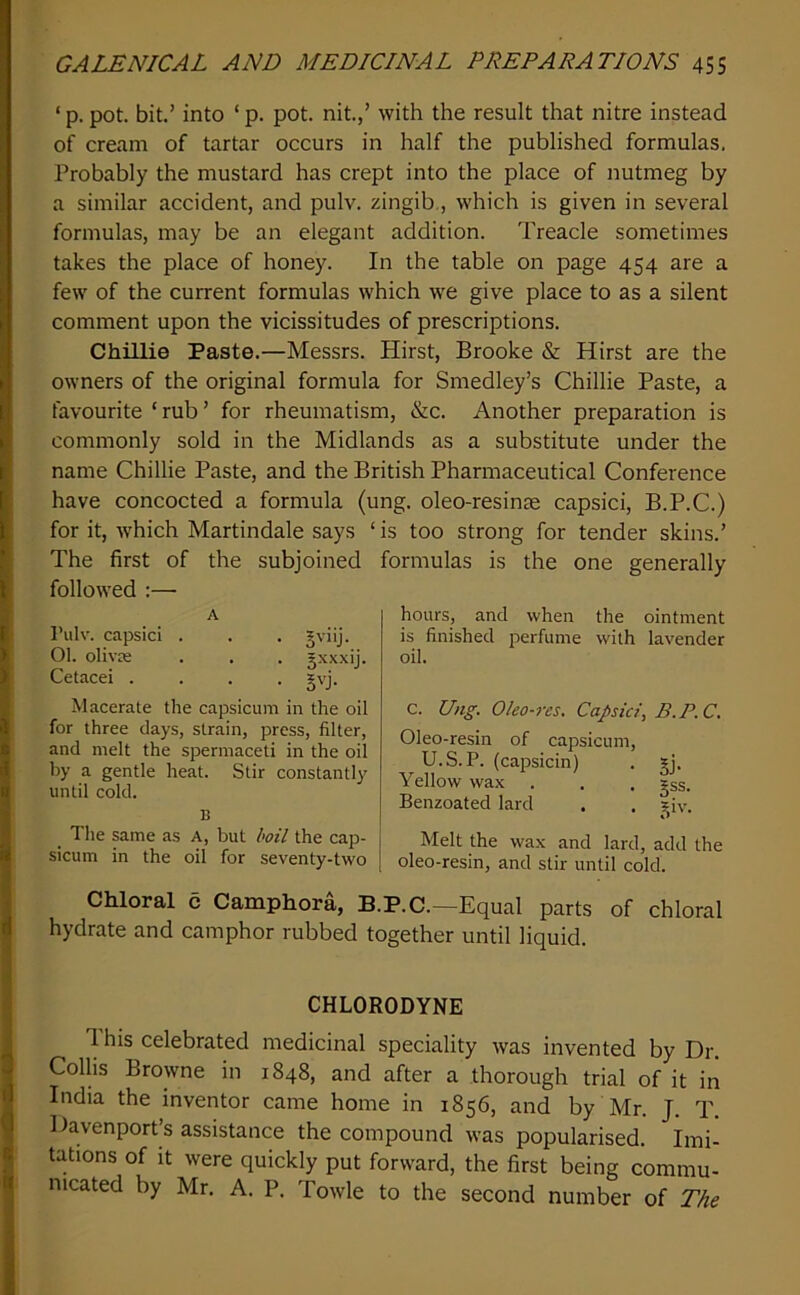 ‘ p. pot. bit.’ into ‘ p. pot. nit.,’ with the result that nitre instead of cream of tartar occurs in half the published formulas. Probably the mustard has crept into the place of nutmeg by a similar accident, and pulv. zingib., which is given in several formulas, may be an elegant addition. Treacle sometimes takes the place of honey. In the table on page 454 are a few of the current formulas which we give place to as a silent comment upon the vicissitudes of prescriptions. Chillie Paste.—Messrs. Hirst, Brooke & Hirst are the owners of the original formula for Smedley’s Chillie Paste, a favourite ‘rub’ for rheumatism, &c. Another preparation is commonly sold in the Midlands as a substitute under the name Chillie Paste, and the British Pharmaceutical Conference have concocted a formula (ung. oleo-resinse capsid, B.P.C.) for it, which Martindale says ‘ is too strong for tender skins.’ The first of the subjoined formulas is the one generally followed :—• A I’ulv. capsid . . . gviij. 01. olivre . . . jxxxij. Cetacei .... gvj. Macerate the capsicum in the oil for three days, strain, press, filter, and melt the spermaceti in the oil by a gentle heat. Stir constantly until cold. B The same as A, but hoil the cap- sicum in the oil for seventy-two hours, and when the ointment is finished perfume with lavender oil. c. Ung. Oleo-res, Capsid, B.P.C. Oleo-resin of capsicum, U.S.P. (capsicin) . gj. Yellow wax . . . gss. Benzoated lard , . ^^iv. Melt the wax and lard, add the oleo-resin, and stir until cold. Chloral c Camphora, B.P.C.—Equal parts of chloral hydrate and camphor rubbed together until liquid. CHLORODYNE d his celebrated medicinal speciality was invented by Dr. Collis Browne in 1848, and after a thorough trial of it in India the inventor came home in 1856, and by Mr. J. T. Davenport’s assistance the compound was popularised. Imi- tations of It were quickly put forward, the first being commu- nicated by Mr. A. P. Towle to the second number of The