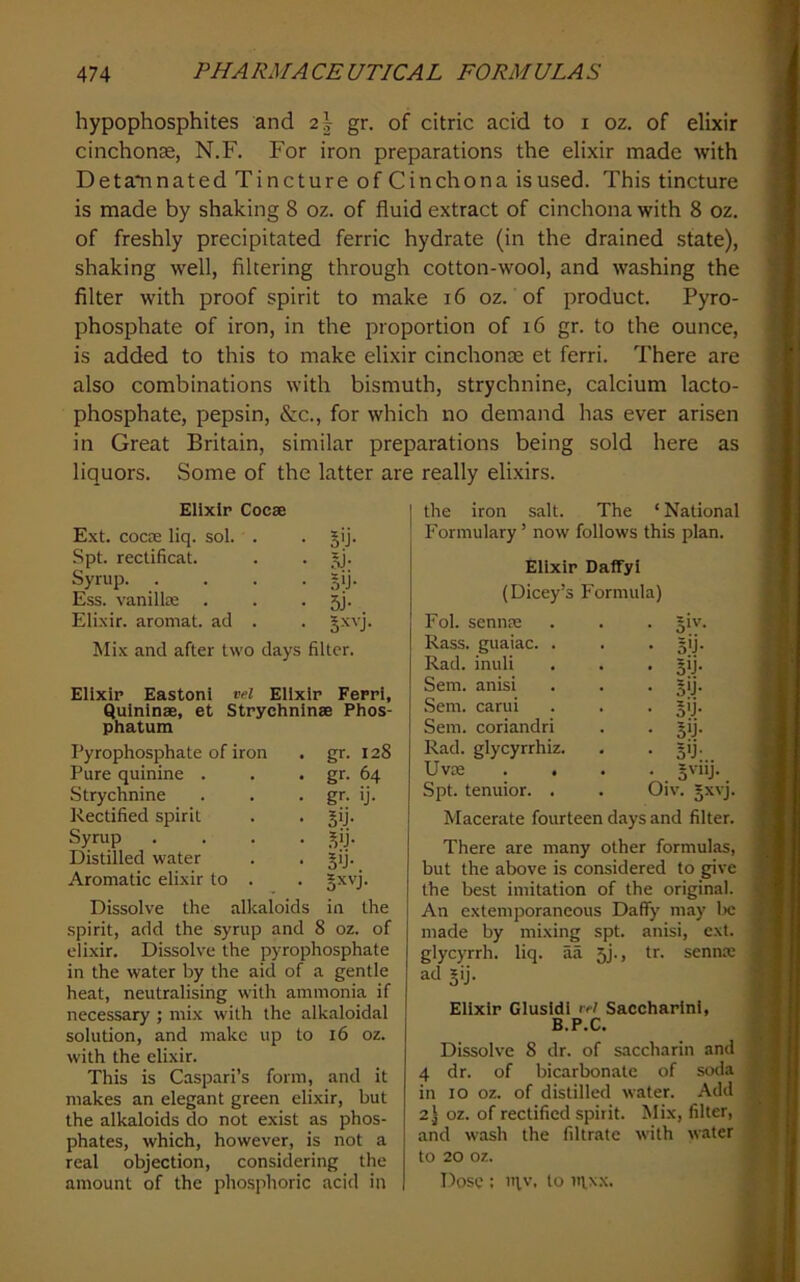 hypophosphites and 2| gr. of citric acid to i oz. of elixir cinchonse, N.F. For iron preparations the elixir made with Detaiinated Tincture of Cinchona is used. This tincture is made by shaking 8 oz. of fluid extract of cinchona with 8 oz. of freshly precipitated ferric hydrate (in the drained state), shaking well, filtering through cotton-wool, and washing the filter with proof spirit to make i6 oz. of product. Pyro- phosphate of iron, in the proportion of i6 gr. to the ounce, is added to this to make elixir cinchonse et ferri. There are also combinations with bismuth, strychnine, calcium lacto- phosphate, pepsin, &c., for which no demand has ever arisen in Great Britain, similar preparations being sold here as liquors. Some of the latter are really elixirs. Elixir Cocae Ext. cocae liq. sol. . 5'j- Spt. rectificat. .*j- Syrup. .... §ij- Ess. vanillse 5j- Elixir, aroniat. ad . !Mix and after two days filter. Elixir Eastonl vel Elixir Ferri, Qulninae, et Strychnlnae Phos- phatum Pyrophosphate of iron gr. 128 Pure quinine . gr. 64 Strychnine gr. ij. Rectified spirit Sij- Syrup .... .VJ- Distilled water S'j- Aromatic elixir to . §xvj. Dissolve the alkaloids in the spirit, add the syrup and 8 oz. of eli.xir. Dissolve the pyrophosphate in the water by the aid of a gentle heat, neutralising with ammonia if necessary ; mix with the alkaloidal solution, and make up to i6 oz. with the elixir. This is Caspari’s form, and it makes an elegant green elixir, but the alkaloids do not exist as phos- phates, which, however, is not a real objection, considering the amount of the phosphoric acid in the iron salt. The ‘ National Formulary’ now follows this plan. Elixir Daffyl (Dicey’s Formula) Fol. sennae • 5i'’- Rass. guaiac. . • 3U- Rad. inuli • 3>J- Sem. anisi • S>j- Sem. carui • 5U- Sem. coriandri • 5U- Rad. glycyrrhiz. • 5'j- Uvx • 3'>y- Spt. tenuior. . Oiv. 5xvj Macerate fourteen days and filter. There are many other formulas, but the above is considered to give the best imitation of the original. An extemporaneous Daffy may 1)C made by mixing spt. anisi, ext. glycyrrh. liq. aa 5J., tr. sennre ad §ij. Elixir Glusidl rW Saccharlnl, B.P.C. Dissolve 8 dr. of saccharin and 4 dr. of bicarbonate of soda in 10 oz. of distilled water. Add 2 j oz. of rectified spirit. Mix, filter, and wash the filtrate with water to 20 oz. Dose : in,v. to nixx.