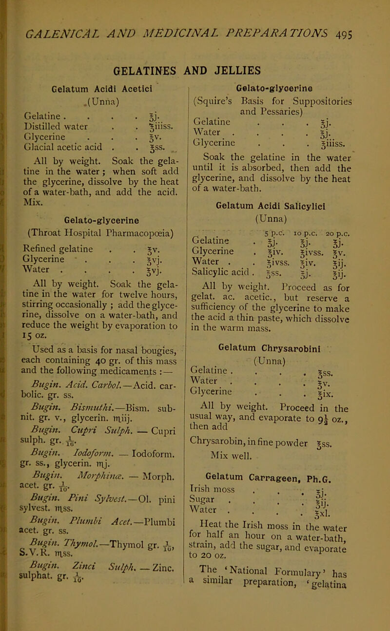 GELATINES AND JELLIES Gelatum Acidi Acetici ,(Unna) Gelatine.... gj. Distilled water . . ^iiiss. Glycerine . . . §v. Glacial acetic acid . . §ss. All by weight. Soak the gela- tine in the water; when soft add the glycerine, dissolve by the heat of a water-bath, and add the acid. Mi.\. Gelato-glycerine (Throat Hospital Pharmacopoeia) Refined gelatine . . Jv. Glycerine • . . • Jvj. Water .... §vj. All by weight. Soak the gela- tine in the water for twelve hours, stirring occasionally ; add the glyce- rine, dissolve on a water-bath, and reduce the weight by evaporation to 15 oz. Used as a basis for nasal bougies, each containing 40 gr. of this mass and the following medicaments : — Bugin. Acid. Carbol.—Acid, car- bolic. gr. ss. Bugift. Bismuthi.—Bism. sub- nit. gr. V., glycerin, rriiij. Bugin. Cupri Sttlph. — Cupri sulph. gr. i. Bugin. Iodoform. — Iodoform, gr. ss., glycerin, nij. Bugin. Morphina. — Morph. =icet. gr. i. Bugin. Pini Sylvest.—Q\. pini sylvest. iTtss. Bugin. Plumbi Plumbi acet. gr. ss. Bugin. Thymol.—Thymol gr. S.V.R. U1.SS. Bugin. Zinci Sulph. — Zinc, sulphat. gr. i. Gelato-glyoerine (Squire’s Basis for Suppositories and Pessaries) Gelatine . . . ?j. Water .... §j. Glycerine . . . giiiss. Soak the gelatine in the water until it is absorbed, then add the glycerine, and dissolve by the heat of a water-bath. Gelatum Acidi Salicylici (Unna) 5 p.C. 10 p.C. 20 p.c. • 51/ 5j- §j- . 5iv. ?ivss. 5v. . Jivss. giv. gij. Salicylic acid. gss. =j. gij. All by weight. Proceed as for gelat. ac. acetic., but reserve a sufficiency of the glycerine to make the acid a thin paste, which dissolve in the warm mass. Gelatine Glycerine Water . Gelatum Chpysaroblni ' (Unna) Gelatine.... ?ss. Water .... gy. Glycerine . . . |ix. All by weight. Proceed in the usual way, and evaporate to gi oz.. then add “ ’ Chrysarobin, in fine powder gss. Mix well. Gelatum Irish moss Sugar Water . Carrageen, Ph.G. • 51- • Sij- • • • 5^1- Heat the Irish moss in the water for half an hour on a water-bath strain, add the sugar, and evaporate to 20 oz. The ‘National Formulary’ has a similar preparation, ‘gelatina