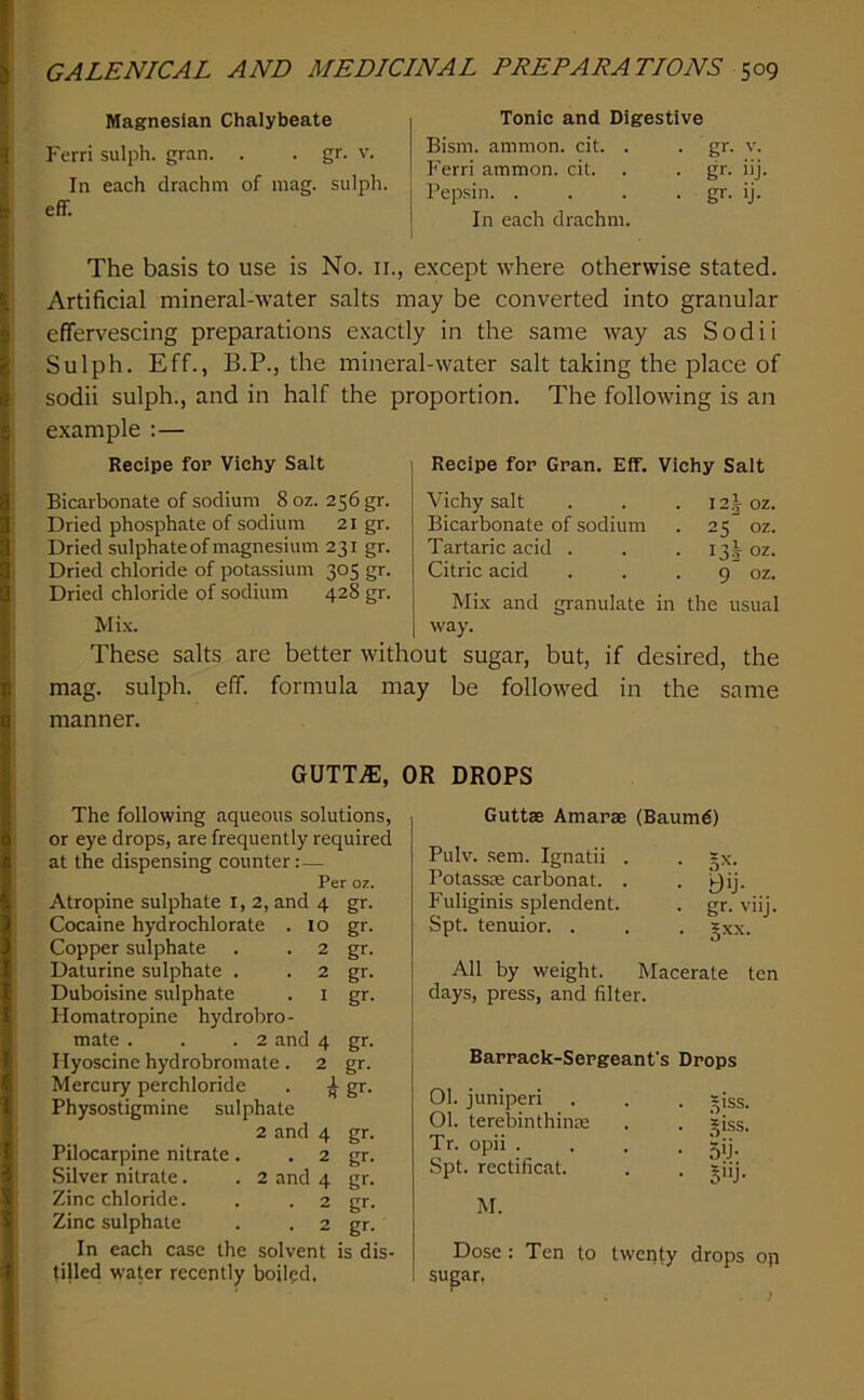 Magnesian Chalybeate Ferri sulph. gran. . . gr. v. In each drachm of mag. sulph. eff. Tonic and Digestive Bism. ammon. cit. . . gr. v. Ferri ammon. cit. . . gr. iij. Pepsin. . . . . gr. ij. In each drachm. The basis to use is No. ii., except where otherwise stated. Artificial mineral-water salts may be converted into granular effervescing preparations exactly in the same way as Sodii Sulph. Eff., B.P., the mineral-water salt taking the place of sodii sulph., and in half the proportion. The following is an example :— Recipe for Vichy Salt Bicarbonate of sodium 8 oz. 256 gr. Dried phosphate of sodium 21 gr. Dried sulphate of magnesium 231 gr. Dried chloride of potassium 305 gr. Dried chloride of sodium 428 gr. Mix. These salts are better wit mag. sulph. eff. formula ma Recipe for Gran. Eff. Vichy Salt Vichy salt . . . 12J oz. Bicarbonate of sodium . 25 oz. Tartaric acid . . . 13I oz. Citric acid . . . 9 oz. Mix and granulate in the usual way. ut sugar, but, if desired, the t be followed in the same manner. GUTTiE, OR DROPS The following aqueous solutions, or eye drops, are frequently required at the dispensing counter:— Per oz. Atropine sulphate i, 2, and 4 gr. Cocaine hydrochlorate . 10 gr. Copper sulphate . . 2 gr. Daturine sulphate . . 2 gr. Duboisine sulphate . i gr. Homatropine hydrobro- mate . . .2 and 4 gr. Ilyoscine hydrobromate . 2 gr. Mercury perchloride . ^ gr. Physostigmine sulphate 2 and 4 gr. Pilocarpine nitrate. . 2 gr. Silver nitrate. . 2 and 4 gr. Zinc chloride. . . 2 gr. Zinc sulphate . . 2 gr. In each case the solvent is dis- tilled water recently boiled. Guttse Amarae (Baum6) Pulv. sem. Ignatii . . gx. Potassse carbonat. . . j^ij. Fuliginis splendent. . gr. viij. Spt. tenuior. . . . gxx. All by weight. Macerate ten days, press, and filter. Barrack-Sergeant's Drops 01. juniper! . . . giss. 01. terebinthinse . . giss. Tr. opii .... 5iJ. Spt. rectificat. . . giij. M. Dose : Ten to twenty drops op supr.